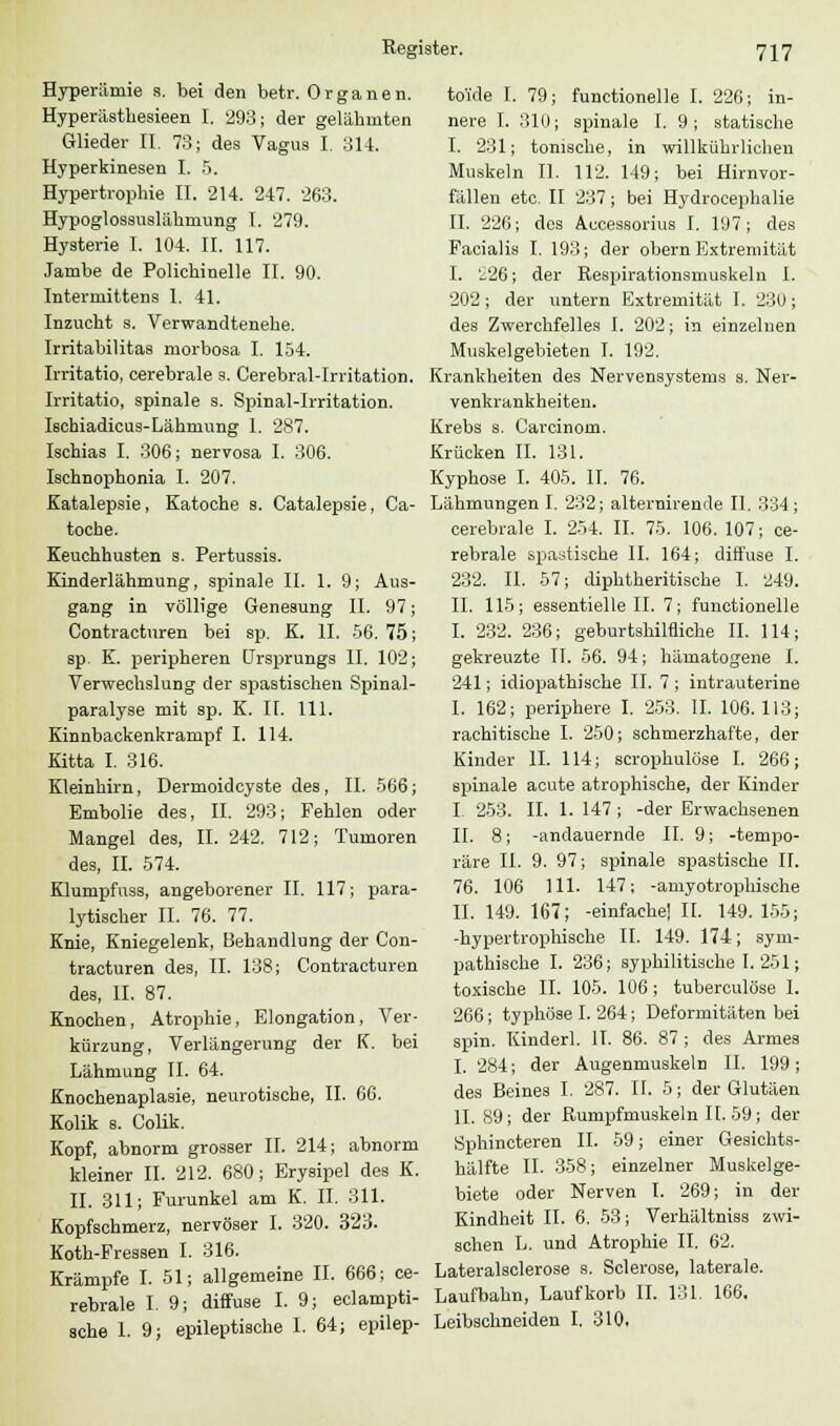 Hyperämie s. bei den betr. Organen. Hyperästhesieen I. 293; der gelähmten Glieder IL 73; des Vagus I. 314. Hyperkinesen I. 5. Hypertrophie II. 214. 247. 263. Hypoglossuslähmung I. 279. Hysterie I. 104. II. 117. Jambe de Polichinelle II. 90. Intermittens 1. 41. Inzucht s. Verwandtenebe. Irritabilitas morbosa I. 154. Irritatio, cerebrale s. Cerebral-Irritation. Irritatio, spinale s. Spinal-Irritation. Ischiadicus-Lähnrang I. 287. Ischias I. 306; nervosa I. 306. Ischnophonia I. 207. Katalepsie, Katoche s. Catalepsie, Ca- toche. Keuchhusten s. Pertussis. Kinderlähmung, spinale II. 1. 9; Aus- gang in völlige Genesung II. 97 Contracturen bei sp. K. IL 56. 75 sp. K. peripheren Ursprungs IL 102 Verwechslung der spastischen Spinal- paralyse mit sp. K. IL 111. Kinnbackenkrampf I. 114. Kitta I. 316. Kleinhirn, Dermoidcyste des, IL 566; Embolie des, II. 293; Fehlen oder Mangel des, IL 242. 712; Tumoren des, IL 574. Klumpfuss, angeborener IL 117; para- lytischer IL 76. 77. Knie, Kniegelenk, Behandlung der Con- tracturen des, IL 138; Contracturen des, IL 87. Knochen, Atrophie, Elongation, Ver- kürzung, Verlängerung der K. bei Lähmung IL 64. Knochenaplasie, neurotische, IL 66. Kolik s. Colik. Kopf, abnorm grosser II. 214; abnorm kleiner IL 212. 680; Erysipel des K. IL 311; Furunkel am K. IL 311. Kopfschmerz, nervöser I. 320. 323. Koth-Fressen I. 316. Krämpfe I. 51; allgemeine IL 666; ce- rebrale I. 9; diffuse I. 9; eclampti- sche 1. 9; epileptische I. 64; epilep- to'ide I. 79; functionelle I. 226; in- nere I. 310; spinale I. 9; statische I. 231; tonische, in willkührlichen Muskeln IL 112. 149; bei Hirnvor- fällen etc. II 237; bei Hydrocephalie IL 226; des Aecessorius I. 197; des Facialis I. 193; der obern Extremität I. '226; der Respirationsmuskeln 1. 202; der untern Extremität I. 230; des Zwerchfelles I. 202; in einzelnen Muskelgebieten I. 192. Krankheiten des Nervensystems s. Ner- venkrankheiten. Krebs s. Carcinom. Krücken IL 131. Kyphose I. 405. IL 76. Lähmungen I. 232; alternirende IL 334; cerebrale I. 254. IL 75. 106. 107; ce- rebrale spastische IL 164; diffuse I. 232. IL 57; diphtheritische I. 249. IL 115; essentielle IL 7; functionelle I. 232. 236; geburtshilfliche IL 114; gekreuzte IL 56. 94; hämatogene I. 241; idiopathische IL 7 ; intrauterine I. 162; periphere I. 253. IL 106.113; rachitische I. 250; schmerzhafte, der Kinder IL 114; scrophulöse I. 266; spinale acute atrophische, der Kinder I. 253. IL 1. 147 ; -der Erwachsenen IL 8; -andauernde IL 9; -tempo- räre IL 9. 97; spinale spastische IL 76. 106 111. 147; -amyotrophische IL 149. 167; -einfache] IL 149. 155; -hypertrophische IL 149. 174; sym- pathische I. 236; syphilitische I. 251; toxische II. 105. 106; tuberculöse 1. 266; typhöse I. 264; Deformitäten bei spin. Kinder]. IL 86. 87 ; des Armes I. 284; der Augenmuskeln IL 199; des Beines I. 287. IL 5; der Glutäen IL 89; der Rumpfmuskeln IL 59; der Sphincteren IL 59; einer Gesichts- hälfte IL 358; einzelner Muskelge- biete oder Nerven I. 269; in der Kindheit II. 6. 53; Verhältniss zwi- schen L. und Atrophie IL 62. Lateralsclerose s. Sclerose, laterale. Laufbahn, Laufkorb IL 131. 166. Leibschneiden I. 310,