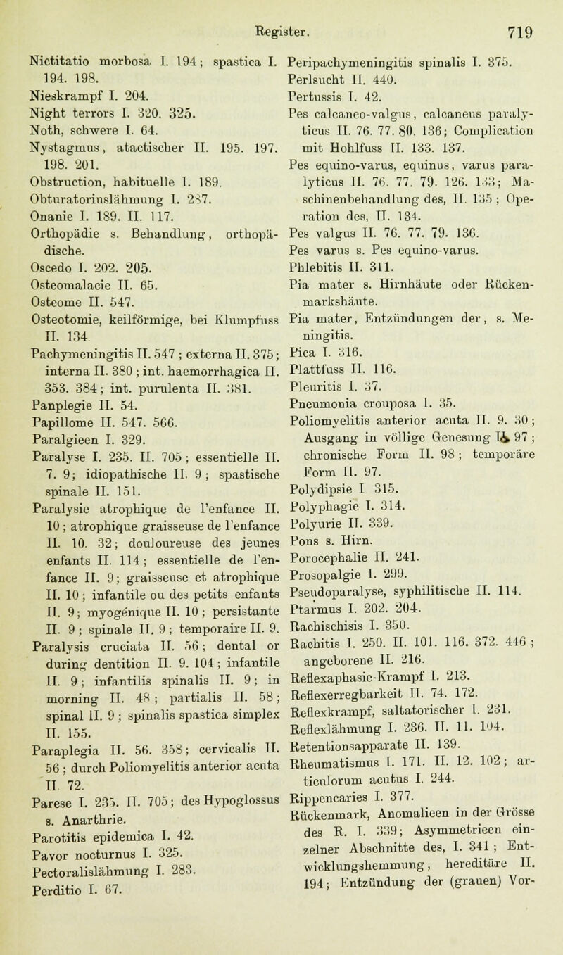 Nictitatio morbosa I. 194; spastica I. 194. 198. Nieskrampf I. 204. Night terrors I. 320. 325. Noth, schwere I. 64. Nystagmus, atactischer II. 195. 197. 198. 201. Obstruction, habituelle I. 189. Obturatoriuslähnrung 1. 287. Onanie I. 189. II. 117. Orthopädie s. Behandlung, orthopä- dische. Oscedo I. 202. 205. Osteomalacie II. 65. Osteome II. 547. Osteotomie, keilförmige, bei Klumpfuss II. 134 Pachynieningitis II. 547 ; externa II. 375; interna II. 380 ; int. haemorrhagica IL 353. 384; int. purulenta II. 381. Panplegie II. 54. Papillome IL 547. 566. Paralgieen I. 329. Paralyse I. 235. II. 705 ; essentielle IL 7. 9; idiopathische II. 9; spastische spinale IL 151. Paralysie atrophique de l'enfance IL 10 ; atrophique graisseuse de l'enfance IL 10. 32; douloureuse des jeunes enfants IL 114; essentielle de l'en- fance IL 9; graisseuse et atrophique IL 10; infantile ou des petits enfants II. 9; rnyogenique IL 10; persistante IL 9 ; spinale IT. 9 ; temporaire IL 9. Paralysis cruciata IL 56 ; dental or during dentition IL 9. 104 ; infantile IL 9 ; infantilis spinalis IL 9; in morning IL 48 ; partialis IL 58; spinal IL 9 ; spinalis spastica simplex IL 155. Paraplegia IL 56. 358; cervicalis IL 56 ; durch Poliomyelitis anterior acuta 11 72. Parese I. 235. IL 705; des Hypoglossus s. Anarthrie. Parotitis epidemica I. 42. Pavor nocturnus I. 325. Pectoralislähmung I. 283. Perditio I. 67. Peripachymeningitis spinalis I. 375. Perlsucht IL 440. Pertussis I. 42. Pes calcaneo-valgus, calcaneus paraly- ticus IL 76. 77.80. 136; Complication mit Hohlfuss IL 133. 137. Pes equino-varus, equinus, varus para- lyticus IL 76. 77. 79. 126. 1:13; Ma- schinenbehandlung des, IL 135 ; Ope- ration des, IL 134. Pes valgus IL 76. 77. 79. 136. Pes varus s. Pes equino-varus. Phlebitis IL 311. Pia mater s. Hirnhäute oder Rücken- markshäute. Pia mater, Entzündungen der, s. Me- ningitis. Pica I. 316. Plattiuss IL 116. Pleuritis 1. 37. Pneurnonia crouposa I. 35. Poliomyelitis anterior acuta IL 9. 30; Ausgang in völlige Geneäung I& 97 ; chronische Form IL 98 ; temporäre Form IL 97. Polydipsie I 315. Polyphagie I. 314. Polyurie IL 339. Pons s. Hirn. Porocephalie II. 241. Prosopalgie I. 299. Pseudoparalyse, syphilitische IL 114. Ptarmus I. 202. 204. Rachischisis I. 350. Rachitis I. 250. IL 101. 116. 372. 446 ; angeborene IL 216. Reflexaphasie-Krampf 1. 213. Reflexerregbarkeit IL 74. 172. Reflexkrampf, saltatorischer l. 231. Reflexlähmung I. 236. IL 11. 104. Retentionsapparate IL 139. Rheumatismus I. 171. IL 12. 102; ar- ticulorum acutus I. 244. Rippencaries I. 377. Rückenmark, Anomalieen in der Grösse des R. L 339; Asymmetrieen ein- zelner Abschnitte des, I. 341 ; Ent- wicklungshemmung , hereditäre IL 194; Entzündung der (grauen) Vor-
