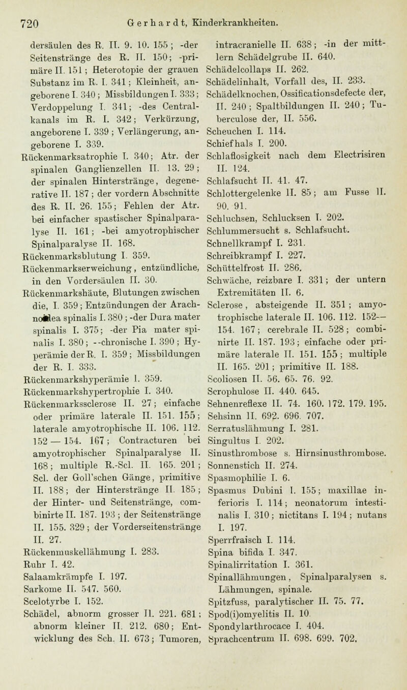 dersäulen des R. IT. 9. 10. 155 ; -der Seitenstränge des R. II. 150; -pri- märe II. 151 ; Heterotopie der grauen Substanz im R. I. 341; Kleinheit, an- geborene I. 340 ; Missbildungen I. 333; Verdoppelung I. 341; -des Central- kanals im R. I. 342; Verkürzung, angeborene I. 339 ; Verlängerung, an- geborene I. 339. Rückenmarksatrophie I. 340; Atr. der spinalen Ganglienzellen II. 13. 29; der spinalen Hinterstränge, degene- rative IL 187 ; der vordem Abschnitte des R. IL 26. 155; Fehlen der Atr. bei einfacher spastischer Spinalpara- lyse IL 161; -bei amyotrophischer Spinalparalyse IL 168. Rückenmarksblutung I. 359. Rückenmarkserweichung, entzündliche, in den Vordersäulen II. 30. Rückenmarkshäute, Blutungen zwischen die, I. 359 ; Entzündungen der Arach- noMea spinalis I. 380 ; -der Dura mater spinalis I. 375; -der Pia mater spi- nalis I. 380 ; --chronische I. 390 ; Hy- perämie der R. I. 359; Missbildungen der R. I. 333. Rückenmarkshyperämie I. 359. Rückenmarkshypertrophie I. 340. Rückenmarkssclerose IL 27; einfache oder primäre laterale II. 151. 155; laterale amyotrophische IL 106. 112. 152—154. 167; Contracturen bei amyotrophischer Spinalparalyse II. 168; multiple R.-Scl. II. 165. 201 ; Sei. der Goll'schen Gänge, primitive II. 188; der Hinterstränge II. 185; der Hinter- und Seitenstränge, com- binirtell. 187. 193 ; der Seitenstränge IL 155. 329 ; der Vorderseitenstränge IL 27. Rückenmuskellähmung I. 283. Ruhr I. 42. Salaarukrämpfe I. 197. Sarkome IL 547. 560. Scelotyrbe I. 152. Schädel, abnorm grosser IL 221. 681 ; abnorm kleiner IL 212. 680; Ent- wicklung des Seh. IL 673; Tumoren, intracranielle IL 638; -in der mitt- lem Schädelgrube IL 640. Schädelcollaps IL 262. Schädelinhalt, Vorfall des, IL 233. Schädelknochen, Ossificationsdefecte der, IL 240 ; Spaltbildungen IL 240; Tu- berculose der, IL 556. Scheuchen I. 114. Schief hals I. 200. Schlaflosigkeit nach dem Electrisiren IL 124. Schlafsucht IL 41. 47. Schlottergelenke IL 85; am Fusse IL 90. 91. Schluchsen, Schlucksen I. 202. Schlummersucht s. Schlafsucht. Schnellkrampf I. 231. Schreibkrampf I. 227. Schüttelfrost IL 286. Schwäche, reizbare I. 331; der untern Extremitäten IL 6. Sclerose , absteigende IL 351 ; amyo- trophische laterale IL 106. 112. 152— 154. 167; cerebrale IL 528; combi- nirte IL 187. 193; einfache oder pri- märe laterale IL 151. 155; multiple IL 165. 201 ; primitive IL 188. Scoliosen IL 56. 65. 76. 92. Scrophulose IL 440. 645. Sehnenreflexe IL 74. 160. 172. 179. 195. Sehsinn IL 692. 696. 707. Serratuslähmung I. 281. Singultus I. 202. Sinusthrombose s. Hirnsinusthrombose. Sonnenstich IL 274. Spasmophilie I. 6. Spasmus Dubini I. 155; maxillae in- ferioris I. 114; neonatorum intesti- nalis I. 310; nictitans I. 194 ; nutans I. 197. Sperrfraisch I. 114. Spina bifida I. 347. Spinalirritation I. 361. Spinallähmungen, Spinalparalysen s. Lähmungen, spinale. Spitzfuss, paralytischer IL 75. 77. Spod(i)omyeIitis IL 10 Spondylarthrocace I. 404. Sprachcentrum IL 698. 699. 702,