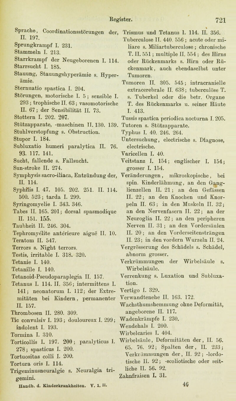 Sprache, Coordinationsstörungen der, IL 197. Sprungkranipf I. 231. Stammeln I. 213. Starrkrampf der Neugeborenen I. 114. Starrsucht I. 185. Stauung, Stauungshyperämie s. Hyper- ämie. Stermiatio spastica I. 204. Störungen, motorische I. 5 ; sensible I. 293 ; trophische II. 63; vasomotorische IL 67 ; der Sensibilität IL 73. Stottern I. 202. 207. Stützapparate, -maschinen IL 130. 139. Stuhlverstopfung s. Obstruction. Stupor I. 184. Subluxatio humeri paralytica IL 76. 93. 117. 141. Sucht, fallende s. Fallsucht. Sun-stroke IL 274. Symphysis sacro-iliaca, Entzündung der, IL 114. Syphilis I. 47. 105. 202. 251. IL 114. 500. 523; tarda I. 299. Syringomyelie I. 343. 346. Tabes IL 165. 201; dorsal spasmodique IL 151. 155. Taubheit IL 246. 304. Tephromyelite ante'rieure aigue II. 10. Teratom IL 547. Terrors s. Night terrors. Testis, irritable I. 318. 320. Tetanie I. 140. Tetanille I. 140. Tetanoid-Pseudoparaplegia IL 157. Tetanus I. 114. IL 356; intermittens I. 141; neonatorum I. 112; der Extre- mitäten bei Kindern, permanenter IL 157. Thrombosen IL 280. 309. Tic convulsiv I. 193 ; douloureux I. 299; indolent I. 193. Tormina I. 310. Torticollis I. 197. 200; paralyticua I. 278; spasticus I. 200. Tortuositas colli I. 200. Tortura oris I. 114. Trigeminusneuralgie s. Neuralgia tri- gemini. Handb. d. Kinderkrankheiten. V. 1. n- Trismus und Tetanus 1. 114. IL 356. Tubereulose IL 440. 556 ; acute oder mi- liare s. Miliartuberculose; chronische T. IL 551; multiple IL 554; des Hirns oder Rückenmarks s. Hirn oder Rü- ckenmark, auch ebendaselbst unter Tumoren. Tumoren IL 305. 545; intracranielle extracerebrale IL 638; tuberculöse T. s. Tuberkel oder die betr. Organe T. des Rückenmarks u. seiner Häute I. 413. Tussis spastica periodica nocturna I. 205. Tutoren s. Stützapparate. Typhus I. 40. 246. 264. Untersuchung, electrische s. Diagnose, electrische. Varicellen I. 40. Veitstanz I. 154; englischer I. 154; grosser I. 154. Veränderungen, mikroskopische, bei spin. Kinderlähmung, an den Gang- lienzellen IL 21 ; an den Gefässen IL 22; an den Knochen und Knor- peln IL 63; in den Muskeln IL 32; an den Nervenfasern IL 22; an der Neuroglia IL 22 ; an den peripheren Nerven IL 31; an den Vordersäulen IL 20; an den Vorderseitensträngen IL 23; in den vordem Wurzeln IL 24. Vergrösserung des Schädels s. Schädel, abnorm grosser. Verkrümmungen der Wirbelsäule s. Wirbelsäule. Verrenkung s. Luxation und Subluxa- tion. Vertigo I. 329. Verwandtenehe IL 163. 172. Wachsthumshemmung ohne Deformität, angeborene IL 117. Wadenkrämpfe L 230. Wendehals I. 200. Wirbelcaries I. 404. Wirbelsäule, Deformitäten der, IL 56. 65. 76. 92; Spalten der, IL 233; Verkrümmungen der, IL 92; -lordo- tische II. 92; -scoliotische oder seit- liche IL 56. 92. Zahnfraisen I. 31. 46