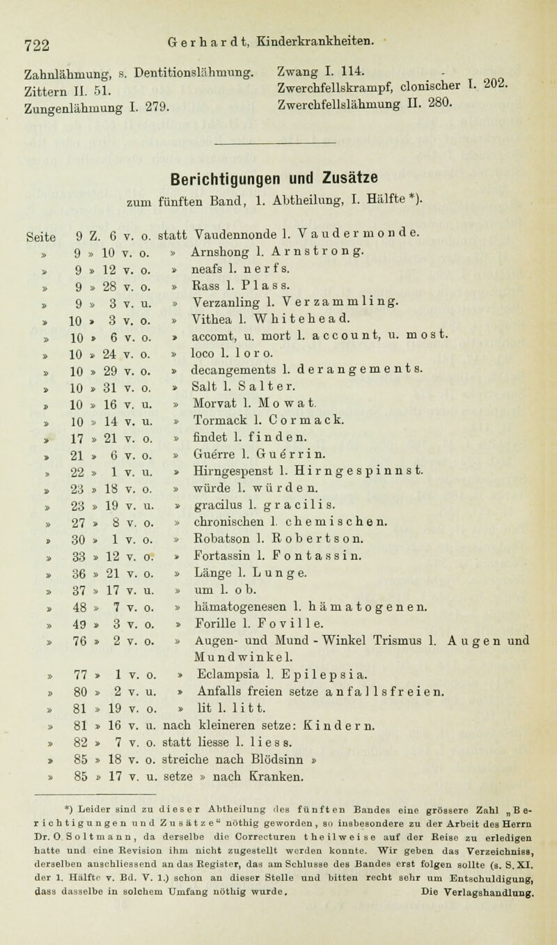 Zahnlähniimg, s. Dentitionslähnmng. Zwang I. 114. Zittern II. 51. Zwerchfellskrampf, clonischi Zungenlähmung I. 279. Zwerchfellslähmung II. 280, Berichtigungen und Zusätze zum fünften Band, 1. Abtheilung, I. Hälfte*). statt Vaudennonde 1. Vaudermonde. » Arnshong 1. Arnstrong. » neafs 1. n e r f s. » Rass 1. P1 a s a. » Verzanling 1. Verzammling. » Vithea 1. Whitehead. > accomt, u. mort 1. a c c o u n t, u. m o s t. » loco 1. 1 o r o. » decangements 1. derangements. » Salt 1. S al t er. » Morvat 1. M o w a t. » Tormack 1. Cormack. » findet 1. finden. » Guerre 1. G u 6 r r i n. » Hirngespenst 1. Hirngespinnst. » würde 1. würde n. » gracilus 1. gracilis. » chronischen 1. chemischen. » Robatson 1. Robertson. » Fortassin 1. Fontassi n. » Länge 1. Lunge. » um 1. o b. » hämatogenesen 1. hämatogenen. » Forille 1. F o v i 11 e. » Augen- und Mund - Winkel Trismus 1. Augen und Mundwinkel. > Eclampsia 1. Epilepsia. » Anfalls freien setze a nfa 1 1 s f r eien. » lit 1. 1 i t t. nach kleineren setze: Kindern. statt Hesse 1. Hess, streiche nach Blödsinn » u. setze » nach Kranken. *) Leider sind zu dieser Abtheilung des fünften Bandes eine grössere Zahl „Be- richtigungen und Zusätze nothig geworden, sn insbesondere zu der Arbeit des Herrn Dr. 0, S o 11 ni a u n , da derselbe die Correcturen theilweise auf der Reise zu erledigen hatte und eine Revision ihm nicht zugestellt werden konnte. Wir geben das Verzeichniss, derselben anschliessend an das Register, das am Schlüsse des Bandes erst folgen sollte (s.S. XI. der 1. Hälfte v. Bd. V. 1.) schon an dieser Stelle und bitten recht sehr um Entschuldigung, dass dasselbe in solchem Umfang nöthig wurde. Die Verlagshandlung. leite 9 Z. 6 v. o. » 9 » 10 v. o. » 9 » 12 v. o. » 9 » 28 v. o. » 9 » 3 v. u. » 10 » 3 v. o. » 10 » 6 v. o. » 10 » 24 v. o. » 10 » 29 v. o. » 10 » 31 v. o. 3> 10 » 16 v. u. » 10 » 14 v. u. » 17 » 21 v. o. » 21 » 6 v. o. » 22 » 1 v. u. » 23 » 18 v. o. » 23 » 19 v. u. » 27 » 8 v. o. » 30 » 1 v. o. » 33 » 12 v. o. » 36 » 21 v. o. » 37 » 17 v. u. » 48 » 7 v. o. » 49 » 3 v. o. » 76 » 2 v. o. » 77 » 1 v. o. » 80 » 2 v. u. » 81 » 19 v. o. » 81 » 16 v. u. » 82 » 7 v. o. > 85 » 18 v. o. » 85 » 17 v. u.