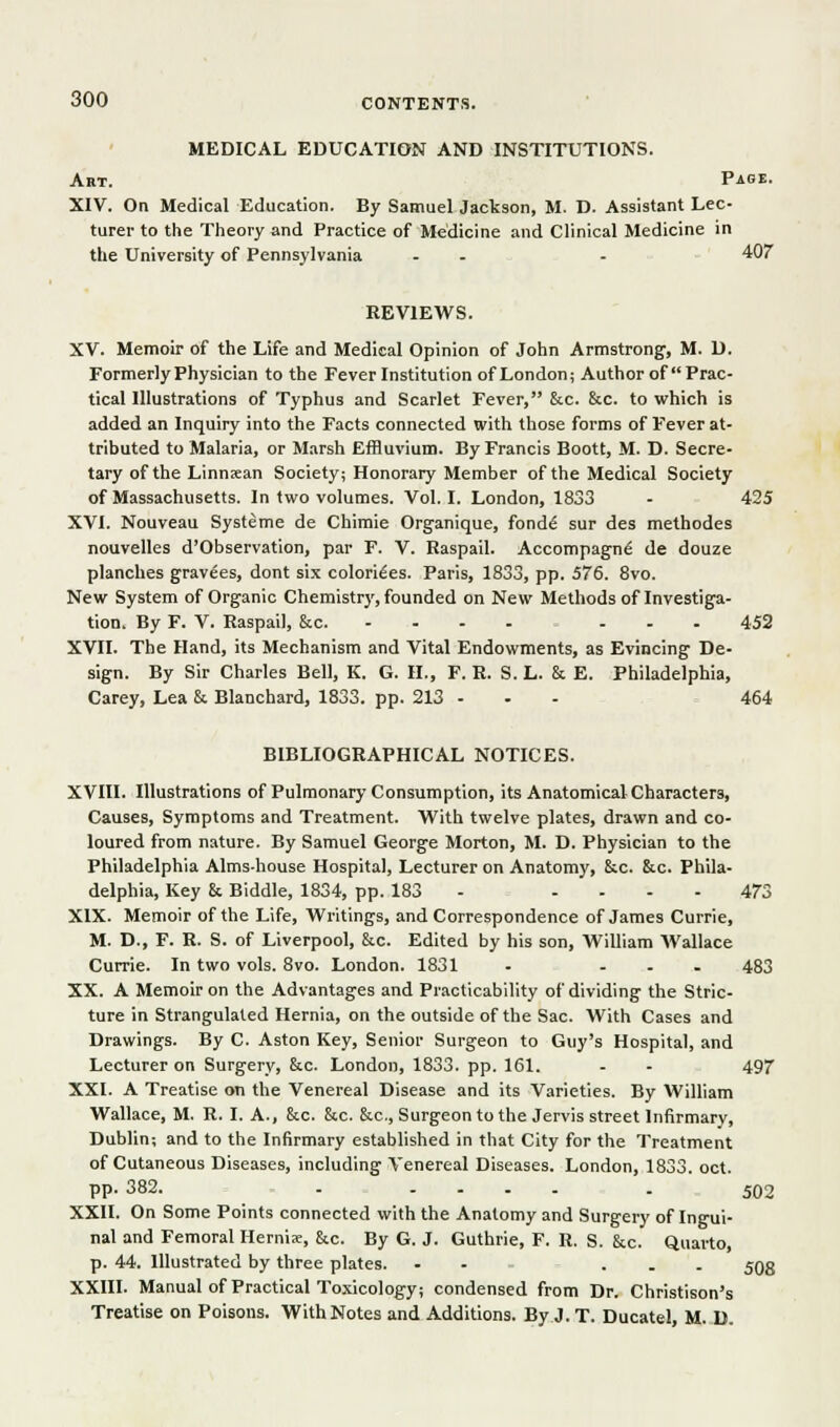 MEDICAL EDUCATION AND INSTITUTIONS. Art. Page. XIV. On Medical Education. By Samuel Jackson, M. D. Assistant Lec- turer to the Theory and Practice of Medicine and Clinical Medicine in the University of Pennsylvania - - - 407 REVIEWS. XV. Memoir of the Life and Medical Opinion of John Armstrong, M. D. Formerly Physician to the Fever Institution of London; Author of Prac- tical Illustrations of Typhus and Scarlet Fever, &c. &c. to which is added an Inquiry into the Facts connected with those forms of Fever at- tributed to Malaria, or Marsh Effluvium. By Francis Boott, M. D. Secre- tary of the Linnsean Society; Honorary Member of the Medical Society of Massachusetts. In two volumes. Vol.1. London, 1833 - 425 XVI. Nouveau Systeme de Chimie Organique, fondd sur des methodes nouvelles d'Observation, par F. V. Raspail. Accompagn^ de douze planches gravees, dont six colorizes. Paris, 1833, pp. 576. Svo. New System of Organic Chemistry, founded on New Methods of Investiga- tion, By F. V. Raspail, &c. - - - - ... 452 XVII. The Hand, its Mechanism and Vital Endowments, as Evincing De- sign. By Sir Charles Bell, K. G. H., F. R. S.L. & E. Philadelphia, Carey, Lea & Blanchard, 1833. pp. 213 - - - - 464 BIBLIOGRAPHICAL NOTICES. XVIII. Illustrations of Pulmonary Consumption, its Anatomical Characters, Causes, Symptoms and Treatment. With twelve plates, drawn and co- loured from nature. By Samuel George Morton, M. D. Physician to the Philadelphia Almshouse Hospital, Lecturer on Anatomy, 6ic. &c. Phila- delphia, Key & Biddle, 1834, pp. 183 - .... 473 XIX. Memoir of the Life, Writings, and Correspondence of James Currie, M. D., F. R. S. of Liverpool, &c. Edited by his son, William Wallace Currie. In two vols. Svo. London. 1831 . ... 483 XX. A Memoir on the Advantages and Practicability of dividing the Stric. ture in Strangulated Hernia, on the outside of the Sac. With Cases and Drawings. By C. Aston Key, Senior Surgeon to Guy's Hospital, and Lecturer on Surgery, &c. London, 1833. pp. 161. - - 497 XXI. A Treatise on the Venereal Disease and its Varieties. By William Wallace, M. R. I. A., &c. &c. &c., Surgeon to the Jervis street Infirmary, Dublin; and to the Infirmary established in that City for the Treatment of Cutaneous Diseases, including Venereal Diseases. London, 1833. oct. pp.382. . .... . 502 XXII. On Some Points connected with the Anatomy and Surgery of Ingui- nal and Femoral Hernis, &.c. By G. J. Guthrie, F. R. S. &c. Quarto, p. 44. Illustrated by three plates. - - ... 593 XXIII. Manual of Practical Toxicology; condensed from Dr. Christison's Treatise on Poisons. With Notes and Additions. By J. T. Ducatel, M. D.