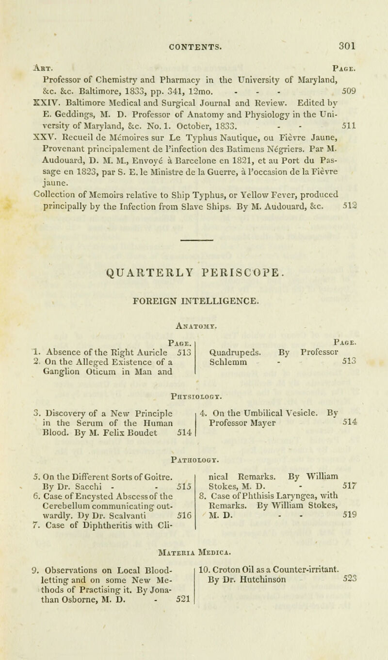 509 511 Art. Page. Professor of Chemistry and Phai'macy in the University of Maryland, &c. &c. Baltimore, 1833, pp. 341, 12mo. ... SXIV. Baltimore Medical and Surg-ical Journal and Review. Edited by E. Geddings, M. D. Professor of Anatomy and Physiology in the Uni- versity of Maryland, &c. No. 1. October, 1833. XXV. Recueil de Memoires sur Le Typhus Nautique, ou Fievre Jaune, Provenant prlnclpalement de I'infection des Batimens Nigriers. Par M. Audou.ird, D. M. M., Envoys a Barcelone en 1821, et au Port du Pas- sage en 1823, par S. E. le Ministre de la Guerre, a Toccasion de la Fievre jaune. Collection of Memoirs rel.itive to Ship Typhus, or Yellovir Fever, produced principally by the Infection from Slave Ships. By M. Audouard, &c. 512 QUARTERLY PERISCOPE. FOREIGN INTELLIGENCE. Anatomy. Page. 1. Absence of the Right Auricle 513 2, On the Alleged Existence of a Ganglion Oticum in Man and Quadrupeds. Schlemm By Page. Professor 513 Phtsiologt. . Discovery of a New Principle in the Serum of the Human Blood. By M. Felix Boudet 514 4. On the Umbilical Vesicle. By Professor Mayer 514 Pathoiogy. 5. On the Different Sorts of Goitre. By Dr. Sacchi - - 515 6. Case of Encysted Abscess of the Cerebellum communicating out- wardly. Dy Dr. Scalvanti 516 7. Case of Diphtheritis with Cli- nical Remarks. By William Stokes, M. D. . Case of Phthisis Laryngea, with Remarks. By William Stokes, M. D. 517 519 Materia Medica. 9. Observations on Local Blood- letting and on some New Me- thods of Practising it. By Jona- than Osborne, M. D. 521 10. Croton Oil as a Counter-irritant. By Dr. Hutchinson 523