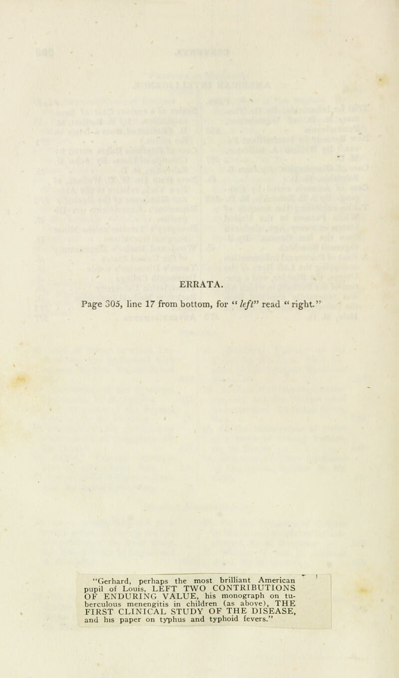 ERRATA. Page 305, line 17 from bottom, for  left read  right Gerhard, perhaps the most brilliant American pupil of Louis, LEFT TWO CONTRIBUTIONS OF ENDURING VALUE, his monograph on tu- berculous menengitis in children (as above), THE FIRST CLINICAL STUDY OF THE DISEASE, and his paper on tyT)hus and typhoid fevers.