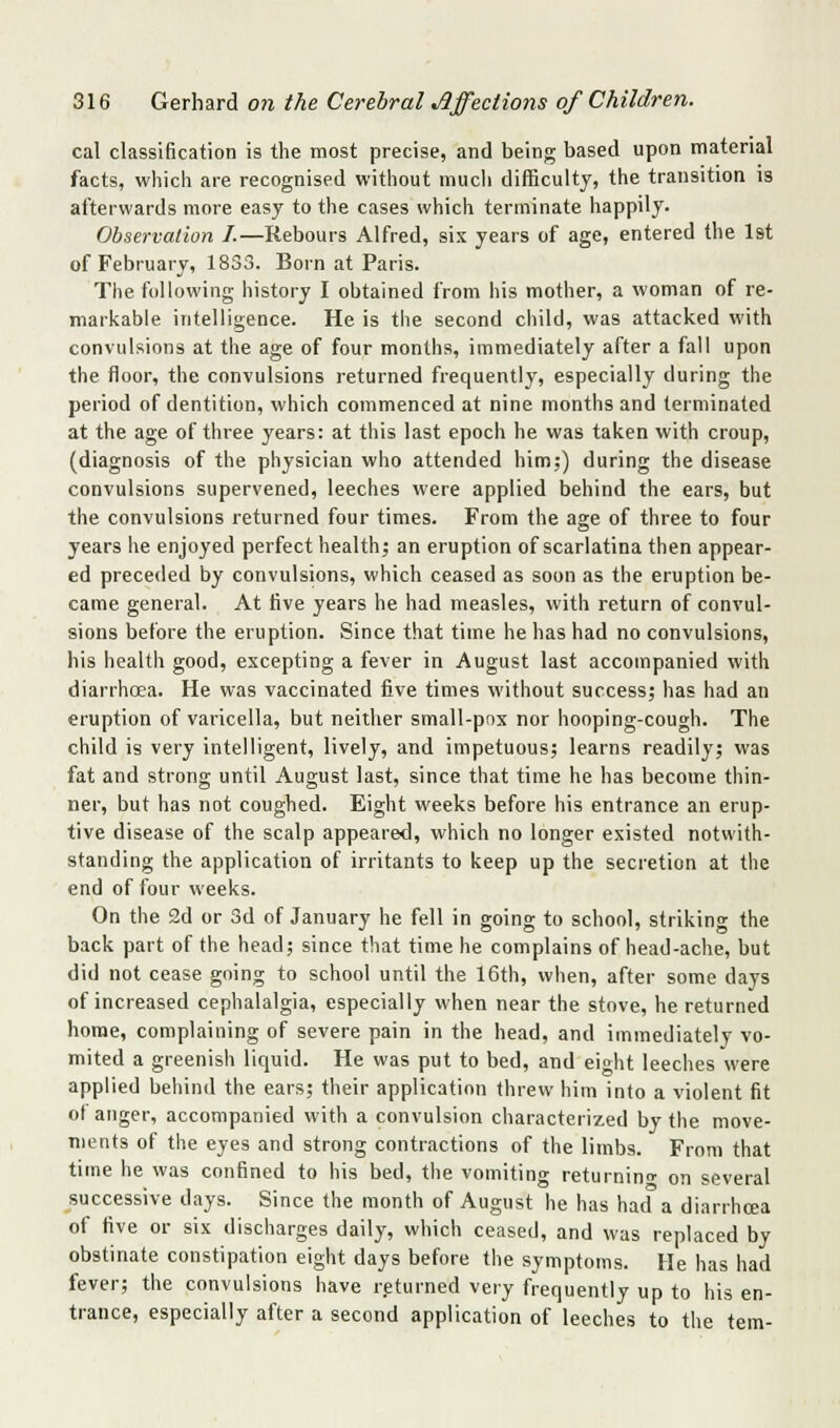 cal classification is the most precise, and being based upon material facts, which are recognised without much difficulty, the transition is afterwards more easy to the cases which terminate happily. Observation I.—Rebours Alfred, six years of age, entered the 1st of February, 1833. Born at Paris. The following liistory I obtained from his mother, a woman of re- markable intelligence. He is the second child, was attacked with convulsions at the age of four months, immediately after a fall upon the floor, the convulsions returned frequently, especially during the period of dentition, which commenced at nine months and terminated at the age of three years: at this last epoch he was taken with croup, (diagnosis of the physician who attended him;) during the disease convulsions supervened, leeches were applied behind the ears, but the convulsions returned four times. From the age of three to four years he enjoyed perfect health; an eruption of scarlatina then appear- ed preceded by convulsions, which ceased as soon as the eruption be- came general. At five years he had measles, with return of convul- sions before the eruption. Since that time he has had no convulsions, his health good, excepting a fever in August last accompanied with diarrhoea. He was vaccinated five times without success; has had an eruption of varicella, but neither small-pns nor hooping-cough. The child is very intelligent, lively, and impetuous; learns readily; was fat and strong until August last, since that time he has become thin- ner, but has not coughed. Eight weeks before his entrance an erup- tive disease of the scalp appeared, which no longer existed notwith- standing the application of irritants to keep up the secretion at the end of four weeks. On the 2d or 3d of January he fell in going to school, striking the back part of the head; since that time he complains of head-ache, but did not cease going to school until the 16th, when, after some days of increased cephalalgia, especially when near the stove, he returned home, complaining of severe pain in the head, and immediately vo- mited a greenish liquid. He was put to bed, and eioht leeches were applied behind the ears; their application threw him into a violent fit of anger, accompanied with a convulsion characterized by the move- ments of the eyes and strong contractions of the limbs. From that time he was coirfined to his bed, tiie vomiting returnino' on several successive days. Since the month of August he has had a diarrhoea of five or six discharges daily, which ceased, and was replaced by obstinate constipation eight days before the symptoms. He has had fever; the convulsions have returned very frequently up to his en- trance, especially after a second application of leeches to the tem-