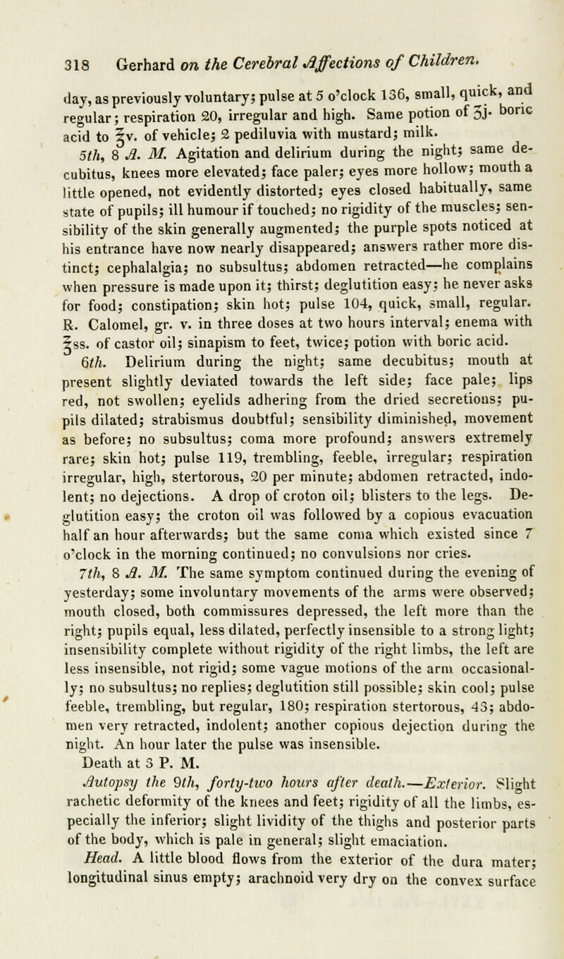 day, as previously voluntary; pulse at 5 o'clock 136, small, qmck, and regular; respiration 20, irregular and high. Same potion of 3j. bone acid to 5v. of vehicle; 2 pediluvia with mustard; milk. 5th, 8 ./?. M. Agitation and delirium during the night; same de- cubitus, knees more elevated; face paler; eyes more hollow; mouth a little opened, not evidently distorted; eyes closed habitually, same state of pupils; ill humour if touched; no rigidity of the muscles; sen- sibility of the skin generally augmented; the purple spots noticed at his entrance have now nearly disappeared; answers rather more dis- tinct; cephalalgia; no subsultus; abdomen retracted—he complains when pressure is made upon it; thirst; deglutition easy; he never asks for food; constipation; skin hot; pulse 104, quick, small, regular. R. Calomel, gr. v. in three doses at two hours interval; enema with zss. of castor oil; sinapism to feet, twice; potion with boric acid. 6th. Delirium during the night; same decubitus; mouth at present slightly deviated towards the left side; face pale; lips red, not swollen; eyelids adhering from the dried secretions; pu- pils dilated; strabismus doubtful; sensibility diminished, movement as before; no subsultus; coma more profound; answers extremely rare; skin hot; pulse 119, trembling, feeble, irregular; respiration irregular, high, stertorous, 20 per minute; abdomen retracted, indo- lent; no dejections. A drop of croton oil; blisters to the legs. De- glutition easy; the croton oil was followed by a copious evacuation half an hour afterwards; but the same coma which existed since 7 o'clock in the morning continued; no convulsions nor cries. 7th, 8 ^. M. The same symptom continued during the evening of yesterday; some involuntary movements of the arms were observed; mouth closed, both commissures depressed, the left more than the right; pupils equal, less dilated, perfectly insensible to a strong light; insensibility complete without rigidity of the right limbs, the left are less insensible, not rigid; some vague motions of the arm occasional- ly; no subsultus; no replies; deglutition still possible; skin cool; pulse feeble, trembling, but regular, 180; respiration stertorous, 43; abdo- men very retracted, indolent; another copious dejection during the night. An hour later the pulse was insensible. Death at 3 P. M. Jiutopsy the 9th, forty-tivo hours after death.—Exterior. Slight rachetic deformity of the knees and feet; rigidity of all the limbs, es- pecially the inferior; slight lividity of the thighs and posterior parts of the body, which is pale in general; slight emaciation. Head. A little blood flows from the exterior of the dura mater; longitudinal sinus empty; arachnoid very dry on the convex surface