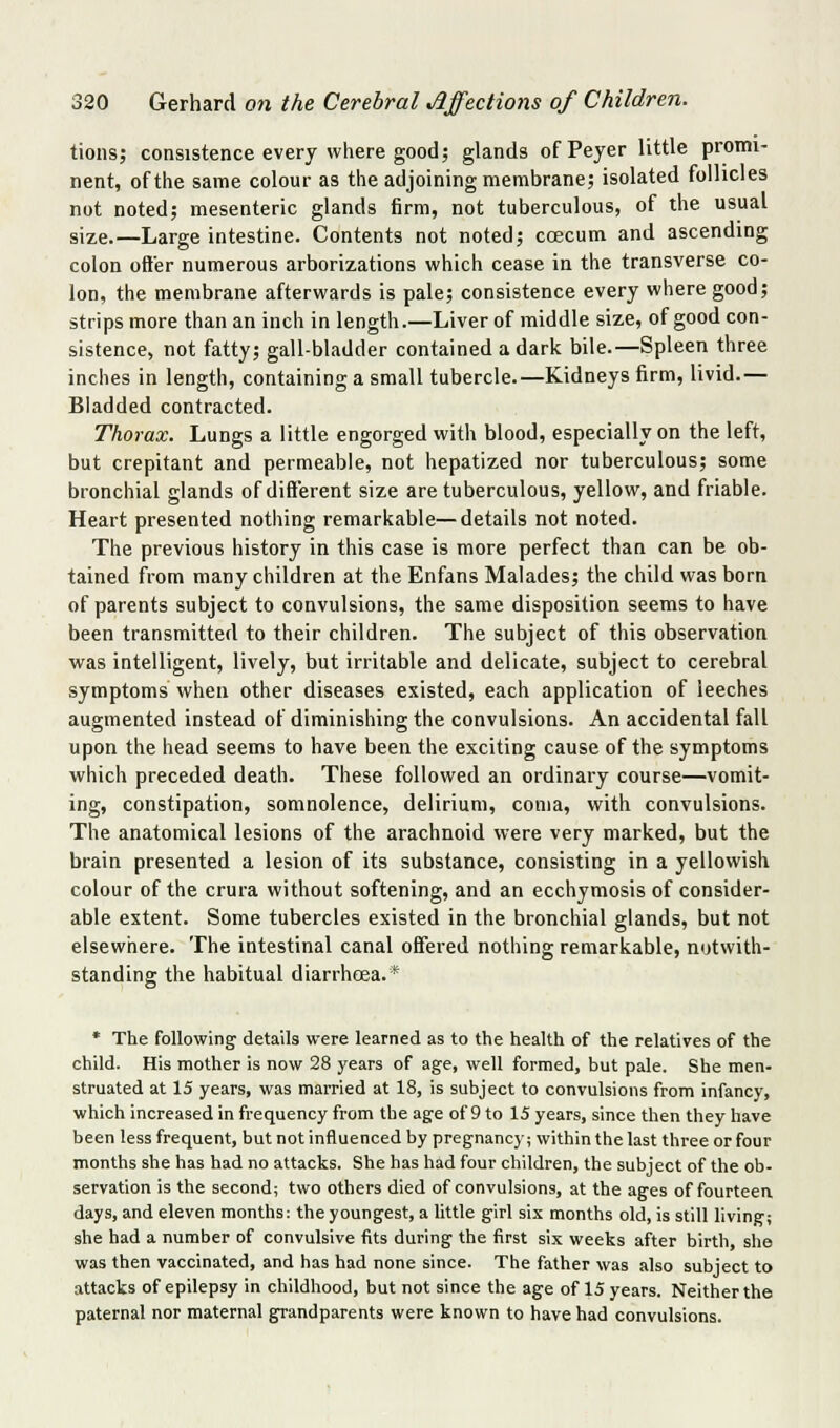 tions; consistence every where good; glands of Peyer little promi- nent, of the same colour as the adjoining membrane; isolated follicles not noted; mesenteric glands firm, not tuberculous, of the usual size.—Large intestine. Contents not noted; ccEcum and ascending colon offer numerous arborizations which cease in the transverse co- lon, the membrane afterwards is pale; consistence every where good; strips more than an inch in length.—Liver of middle size, of good con- sistence, not fatty; gall-bladder contained a dark bile.—Spleen three inches in length, containing a small tubercle.—Kidneys firm, livid.— Bladded contracted. Thorax. Lungs a little engorged with blood, especially on the left, but crepitant and permeable, not hepatized nor tuberculous; some bronchial glands of different size are tuberculous, yellow, and friable. Heart presented nothing remarkable—details not noted. The previous history in this case is more perfect than can be ob- tained from many children at the Enfans Malades; the child was born of parents subject to convulsions, the same disposition seems to have been transmitted to their children. The subject of this observation was intelligent, lively, but irritable and delicate, subject to cerebral symptoms when other diseases existed, each application of leeches augmented instead of diminishing the convulsions. An accidental fall upon the head seems to have been the exciting cause of the symptoms which preceded death. These followed an ordinary course—vomit- ing, constipation, somnolence, delirium, coma, with convulsions. The anatomical lesions of the arachnoid were very marked, but the brain presented a lesion of its substance, consisting in a yellowish colour of the crura without softening, and an ecchymosis of consider- able extent. Some tubercles existed in the bronchial glands, but not elsewhere. The intestinal canal offered nothing remarkable, notwith- standing the habitual diarrhcEa.* * The following details were learned as to the health of the relatives of the child. His mother is now 28 years of age, well formed, but pale. She men- struated at 15 years, was married at 18, is subject to convulsions from infancy, which increased in frequency from the age of 9 to 15 years, since then they have been less frequent, but not influenced by pregnancy; within the last three or four months she has had no attacks. She has had four children, the subject of the ob- servation is the second; two others died of convulsions, at the ages of fourteen days, and eleven months: the youngest, a little girl six months old, is still living; she had a number of convulsive fits during the first six weeks after birth, she was then vaccinated, and has had none since. The father was also subject to attacks of epilepsy in childhood, but not since the age of 15 years. Neither the paternal nor maternal grandparents were known to have had convulsions.