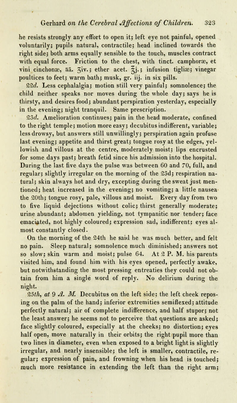 he resists strongly any effort to open it; left eye not painful, opened voluntarily; pupils natural, contractile; head inclined towards the right side; both arms equally sensible to the touch, muscles contract with equal force. Friction to the chest, with tinct. camphorae, et vini cinchonas, aa. ^\y.; ether acet. ^j.; infusion tigliae; vinegar poultices to feet; warm bath; musk, gr. iij. in six pills. 22(/. Less cephalalgia; motion still very painful; somnolence; the child neither speaks nor moves during the whole day; says he is thirsty, and desires food; abundant perspiration yesterday, especially in the evening; night tranquil. Same prescription. 2.3d. Amelioration continues; pain in the head moderate, confined to the right temple; motion more easy; decubitus indifferent, variable; less drowsy, but answers still unwillingly; perspiration again profuse last evening; appetite and thirst great; tongue rosy at the edges, yel- lowish and villous at the centre, moderately moist; lips encrusted for some days past; breath fetid since his admission into the hospital. During the last five days the pulse was between 60 and 70, full, and regular; slightly irregular on the morning of the 23d; respiration na- tural; skin always hot and dry, excepting during the sweat just men- tioned; heat increased in the evening; no vomiting; a little nausea^ the 20th; tongue rosy, pale, villous and moist. Every day from two to five liquid dejections without colic; thirst generally moderate; urine abundant; abdomen yielding, not tympanitic nor tender; face emaciated, not highly coloured; expression sad, indifferent; eyes al- most constantly closed. On the morning of the 24th he said he was much better, and felt no pain. Sleep natural; somnolence much diminished; answers not so slow; skin warm and moist; pulse 64. At 2 P. M. his parents visited him, and found him with his eyes opened, perfectly awake, but notwithstanding the most pressing entreaties they could not ob- tain from him a single word of reply. No delirium during the night. 9,5th, at 9 A. M. Decubitus on the left side; the left cheek repos- ing on the palm of tlie hand; inferior extremities semiflexed; attitude perfectly natural; air of complete indifference, and half stupor; not the least answer; he seems not to perceive that questions are asked; face slightly coloured, especially at the cheeks; no distortion; eyes half open, move naturally in their orbits; the right pupil more than two lines in diameter, even when exposed to a bright light is slightly irregular, and nearly insensible; the left is smaller, contractile, re- gular; expression of pain, and frowning when his head is touched; much more resistance in extending the left than the right arm;