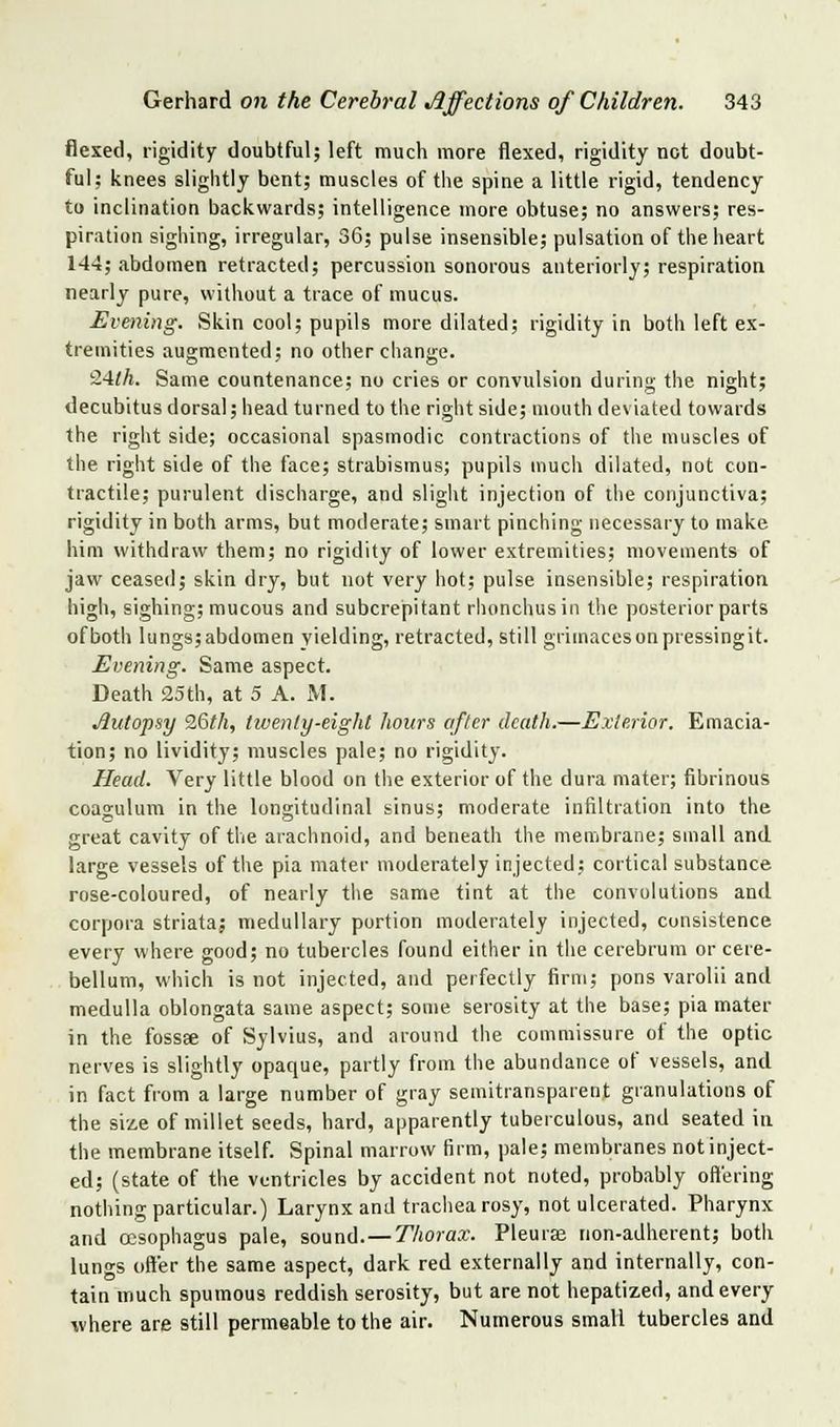 flexed, rigidity doubtful; left much more flexed, rigidity not doubt- ful; knees slightly bent; muscles of tiie spine a little rigid, tendency to inclination backwards; intelligence more obtuse; no answers; res- piration sighing, irregular, 36; pulse insensible; pulsation of the heart 144; abdomen retracted; percussion sonorous anteriorly; respiration nearly pure, without a trace of mucus. Evening. Skin cool; pupils more dilated; rigidity in both left ex- tremities augmented; no other change. '■2'ilh. Same countenance; no cries or convulsion during the night; decubitus dorsal; head turned to the right side; month deviated towards the right side; occasional spasmodic contractions of the muscles of the right side of the face; strabismus; pupils much dilated, not con- tractile; purulent discharge, and slight injection of the conjunctiva; rigidity in both arms, but moderate; smart pinching necessary to make him withdraw them; no rigidity of lower extremities; movements of jaw ceased; skin dry, but not very hot; pulse insensible; respiration high, sighing; mucous and subcrepitant rhonchusin the posterior parts ofboth lungs;abdomen yielding, retracted, still griinaccsonpressingit. Evening. Same aspect. Death 25th, at 5 A. iM. Autopsy 9,&th, tiventy-eight hours after death.—Exterior. Emacia- tion; no lividity; muscles pale; no rigidity. Head. Very little blood on the exterior of the dura mater; fibrinous coagulum in the longitudinal sinus; moderate infiltration into the great cavity of the arachnoid, and beneath the membrane; small and large vessels of the pia mater moderately injected; cortical substance rose-coloured, of nearly the same tint at the convolutions and corpora striata; medullary portion moderately injected, consistence every where good; no tubercles found either in the cerebrum or cere- bellum, which is not injected, and perfectly firm; pons varolii and medulla oblongata same aspect; some serosity at the base; pia mater in the fossae of Sylvius, and around the commissure of the optic nerves is slightly opaque, partly from the abundance of vessels, and in fact from a large number of gray semitransparent granulations of the siie of millet seeds, hard, apparently tuberculous, and seated in the membrane itself. Spinal marrow (irm, pale; membranes not inject- ed; (state of the ventricles by accident not noted, probably oft'ering nothing particular.) Larynx and trachea rosy, not ulcerated. Pharynx and cesophagus pale, sound.—T'Aora.r. Pleurae non-adherent; both lungs offer the same aspect, dark red externally and internally, con- tain much spumous reddish serosity, but are not hepatized, and every where are still permeable to the air. Numerous small tubercles and