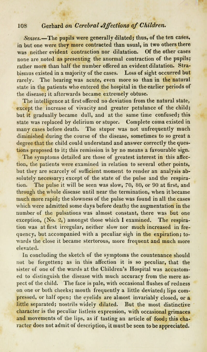 Senses.—The pupils were generally dilated; thus, of the ten caSes, in but one were they more contracted than usual, in two others there was neither evident contraction nor dilatation. Of the other cases none are noted as presenting the anormal contraction of the pupils; rather more than half the number offered an evident dilatation. Stra- bismus existed in a majority of the cases. Loss of sight occurred but rarely. The hearing was acute, even more so than in the natural state in the patients who entered the hospital in the earlier periods of the disease; it afterwards became extremely obtuse. The intelligence at first offered no deviation from the natural state, except the increase of vivacity and greater petulance of the child; but it gradually became dull, and at the same time confused; this state was replaced by delirium or stupor. Complete coma existed in many cases before death. The stupor was not unfrequently much diminished during the course of the disease, sometimes to so great a degree that the child could understand and answer correctly the ques- tions proposed to it; this remission is by no means a favourable sign. The symptoms detailed are those of greatest interest in this affec- tion, the patients were examined in relation to several other points, but they are scarcely of sufficient moment to render an analysis ab- solutely necessary; except of the state of the pulse and the respira- tion. The pulse it will be seen was slow, 70, 80, or 90 at first, and through the whole disease until near the termination, when it became much more rapid; the slowness of the pulse was found in all the cases which were admitted some days before death; the augmentation in the number of the pulsations was almost constant, there was but one exception, (No. 2,) amongst those which I examined. The respira- tion was at first irregular, neither slow nor much increased in fre- quency, but accompanied with a peculiar sigh in the expiration; to- wards the close it became stertorous, more frequent and much more elevated. In concluding the sketch of the symptoms the countenance should not be forgotten; as in this affection it is so peculiar, that the sister of one of the wards at the Children's Hospital was accustom- ed to distinguish the disease with much accuracy from the mere as- pect of the child. The face is pale, with occasional flushes of redness on one or both cheeks; mouth frequently a little deviated; lips com- pressed, or half open; the eyelids are almost invariably closed, or a little separated; nostrils widely dilated. But the most distinctive character is the peculiar listless expression, with occasional grimaces and movements of the lips, as if tasting an article of food; this cha- racter does not admit of description, it must be seen to be appreciated.