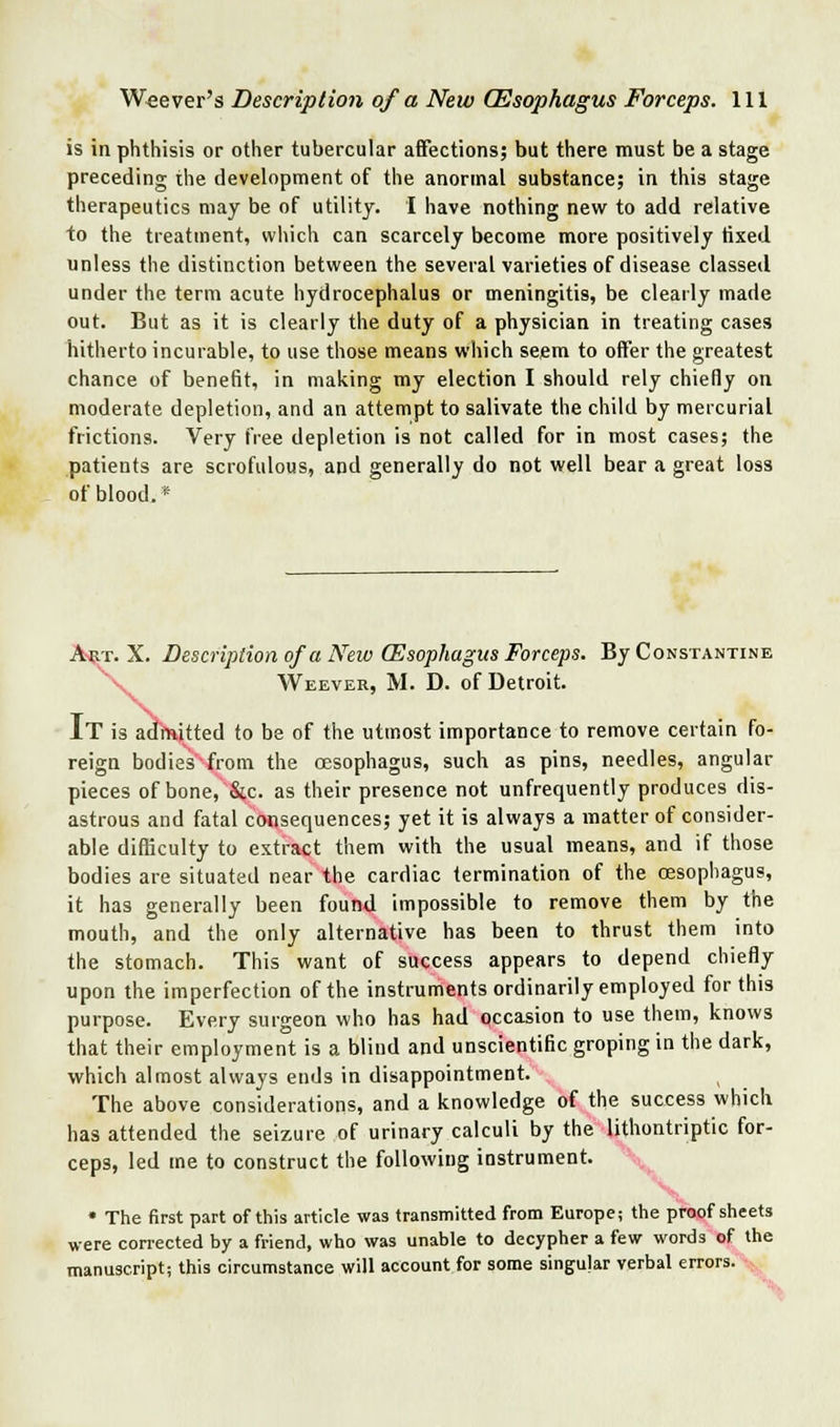 is in phthisis or other tubercular affections; but there must be a stage preceding the development of the anormal substance; in this stage therapeutics may be of utilitj. I have nothing nevtf to add relative to the treatment, which can scarcely become more positively tixed unless the distinction between the several varieties of disease classed under the term acute hydrocephalus or meningitis, be clearly made out. But as it is clearly the duty of a physician in treating cases hitherto incurable, to use those means which seem to offer the greatest chance of benefit, in making my election I should rely chiefly on moderate depletion, and an attempt to salivate the child by meicurial frictions. Very free depletion is not called for in most cases; the patients are scrofulous, and generally do not well bear a great loss of blood.* A^T. X. Description of a New (Esophagus Forceps. By Constantine ^^ Weever, M. D. of Detroit. It is adfRJtted to be of the utmost importance to remove certain fo- reign bodies'from the oesophagus, such as pins, needles, angular pieces of bone, &c. as their presence not unfrequently produces dis- astrous and fatal consequences; yet it is always a matter of consider- able difficulty to extract them with the usual means, and if those bodies are situated near the cardiac termination of the oesophagus, it has generally been found impossible to remove them by the mouth, and the only alternative has been to thrust them into the stomach. This want of success appears to depend chiefly upon the imperfection of the instruments ordinarily employed for this purpose. Every surgeon who has had occasion to use them, knows that their employment is a blind and unscientific groping in the dark, which almost always ends in disappointment. The above considerations, and a knowledge of the success which has attended the seizure of urinary calculi by the lithontriptic for- ceps, led me to construct the following instrument. -;,^ \. • The first part of this article was transmitted from Europe; the proof sheets were corrected by a friend, who was unable to decypher a few words of the manuscript; this circumstance will account.for some singular verbal errors. -^ \