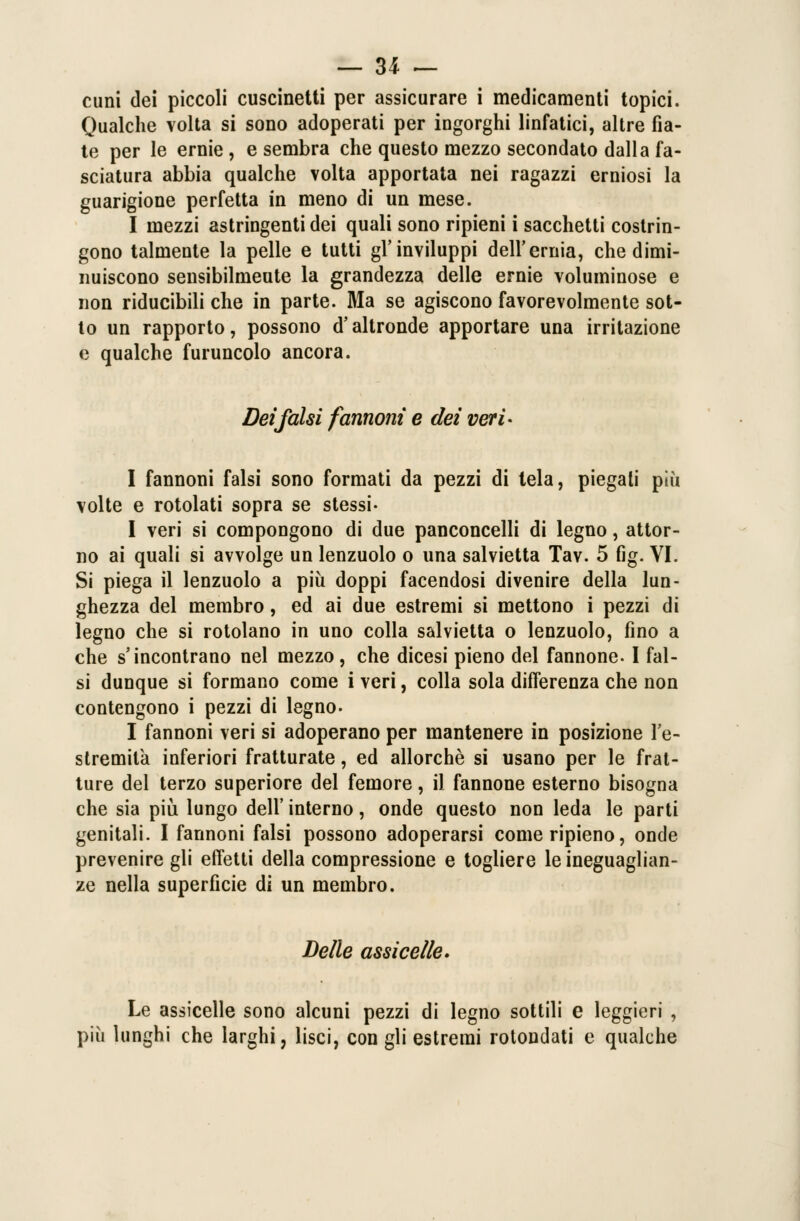 — 31 — cuni dei piccoli cuscinetti per assicurare i medicamenti topici. Qualche volta si sono adoperati per ingorghi linfatici, altre fia- te per le ernie, e sembra che questo mezzo secondato dalla fa- sciatura abbia qualche volta apportata nei ragazzi erniosi la guarigione perfetta in meno di un mese. I mezzi astringenti dei quali sono ripieni i sacchetti costrin- gono talmente la pelle e tutti gl'inviluppi dell'ernia, che dimi- nuiscono sensibilmente la grandezza delle ernie voluminose e non riducibili che in parte. Ma se agiscono favorevolmente sot- to un rapporto, possono d'altronde apportare una irritazione e qualche furuncolo ancora. Dei falsi farmoni e dei veri- I fannoni falsi sono formati da pezzi di tela, piegali più volte e rotolati sopra se stessi- I veri si compongono di due panconcelli di legno, attor- no ai quali si avvolge un lenzuolo o una salvietta Tav. 5 fig. VI. Si piega il lenzuolo a più doppi facendosi divenire della lun- ghezza del membro, ed ai due estremi si mettono i pezzi di legno che si rotolano in uno colla salvietta o lenzuolo, fino a che s'incontrano nel mezzo, che dicesi pieno del fannone. I fal- si dunque si formano come i veri, colla sola differenza che non contengono i pezzi di legno. I fannoni veri si adoperano per mantenere in posizione l'e- stremità inferiori fratturate, ed allorché si usano per le frat- ture del terzo superiore del femore, il fannone esterno bisogna che sia più lungo dell' interno, onde questo non leda le parti genitali. I fannoni falsi possono adoperarsi come ripieno, onde prevenire gli effetti della compressione e togliere le ineguaglian- ze nella superficie di un membro. Delle assi celie* Le assicelle sono alcuni pezzi di legno sottili e leggieri , più lunghi che larghi, lisci, con gli estremi rotondati e qualche