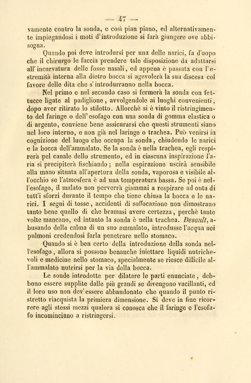 vamente contro la sonda, e cosi pian piano, ed alternativamen- te impiegandosi i moti d'introduzione si farà giungere ove abbi- sogna. Quando poi deve introdursi per una delle narici, fa d'uopo che il chirurgo le faccia prendere tale disposizione da adattarsi all'incurvatura delle fosse nasali, ed appena è passata con l'e- stremità interna alla dietro bocca si agevolerà la sua discesa col favore delle dita che s'introdurranno nella bocca. Nel primo e nel secondo caso si fermerà la sonda con fet- tucce ligate al padiglione, avvolgendole ai luoghi convenienti, dopo aver ritirato lo stiletto. Allorché si è vinto il ristringimen- to del faringe o dell' esofago con una sonda di gomma elastica o di argento, conviene bene assicurarsi che questi strumenti siano nel loro interno, e non già nel laringe o trachea. Può venirsi in cognizione del luogo che occupa la sonda, chiudendo le narici e la bocca dell'ammalato. Se la sonda è nella trachea, egli respi- rerà pel canale dello strumento, ed in ciascuna inspirazione l'a- ria si precipiterà fischiando ; nella espirazione uscirà sensibile alla mano situata all'apertura della sonda, vaporosa e visibile al- l'occhio se l'atmosfera è ad una temperatura bassa. Se poi è nel- l'esofago, il malato non perverrà giammai a respirare ad onta di tutt'i sforzi durante il tempo che tiene chiusa la bocca e le na- rici. I segni di tosse, accidenti di soffocazione non dimostrano tanto bene quello di che bramasi avere certezza, perchè tante volte mancano, ed intanto la sonda è nella trachea. DesauU^Si- busando della calma di un suo ammalato, introdusse l'acqua nei pulmoni credendosi farla penetrare nello stomaco. Quando si è ben certo della introduzione della sonda nel- l'esofago 5 allora si possono benanche iniettare liquidi nutriche- voli e medicine nello stomaco, specialmente se riesce difficile al- l'ammalato nutrirsi per la via della bocca. Le sonde introdotte per dilatare le parti enunciate, deb- bono essere supplite dalle più grandi se divengono vacillanti, ed il loro uso non dev'essere abbandonato che quando il punto ri- stretto riacquista la primiera dimensione. Si deve in fine ricor- rere agli stessi mezzi qualora si conosca che il faringe e l'esofa- fo incominciano a ristringersi.