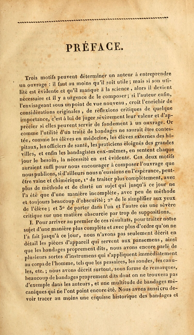 PRÉFACE. Trois motifs peuvent déterminer un auteur à entreprendre un ouvrage : il faut au moins qu'il soit utile; mais s. son ut.- lilé est évidente et qu'il manque à la science , a ors .1 devient nécessaire et il y a urgence de le composer; si 1 auteur enfin, l'envisageant sous unpoint de vue nouveau , croit l enrichir de considérations originales , de réflexions critiques de quelque importance, c'est à lui de juger sévèrement leur valeur et d ap- précier M elles peuvent servir de fondement à un ouvrage. Or comme l'utilité d'un traité de bandages ne saurait être contes- tée, comme les élèves en médecine, les élèves externes des ho- pitaux, les officiers de santé, les praticiens éloignes des grandes Villes, et enfin les bandagistes eux-mêmes, en sentent chaque iour le besoin, la nécessité en est évidente. Ces deux motifs auraient suffi pour nous encourager à composer 1 ouvrage que nous publions, si d'ailleurs nous n'eussions eu l'espérance, peut- être vaine et chimérique, i de traiter plus complètement, avec plus de méthode et de clarté un sujet qui jusqu'à ce jour ne l'a été' que d'une manière incomplète, avec peu de méthode et toujours beaucoup d'obscurité; 2° de le simplifier aux yeux de l'élève; et 3° de porter dans l'un et l'autre cas une severe critique sur une matière obscurcie par trop de suppositions. I Pour arriver au premier de ces résultats, pour traiter notie sujet d'une manière plus complète et avec plus d'ordre qu'on ne l'a fait jusqu'à ce jour, nous n'avons pas seulement decnt en détail les pièces d'appareil qui servent aux pansemens, ainsi que les bandages proprement dits, nous avons encore parle de plusieurs sortes d'instrumens qui s'appliquent immédiatement au corps de l'homme, tels que les pessaires, les sondes, les canu- les etc. ; nous avons décrit surtout, sous forme de remarques, beaucoup de bandages proprement dits dont on ne trouvera pas d'exemple dans les auteurs, et une multitude de bandages mé- caniques qui ne l'ont point encore été. Nous avons aussi cru de- voir tracer au moins une esquisse historique des bandnges et