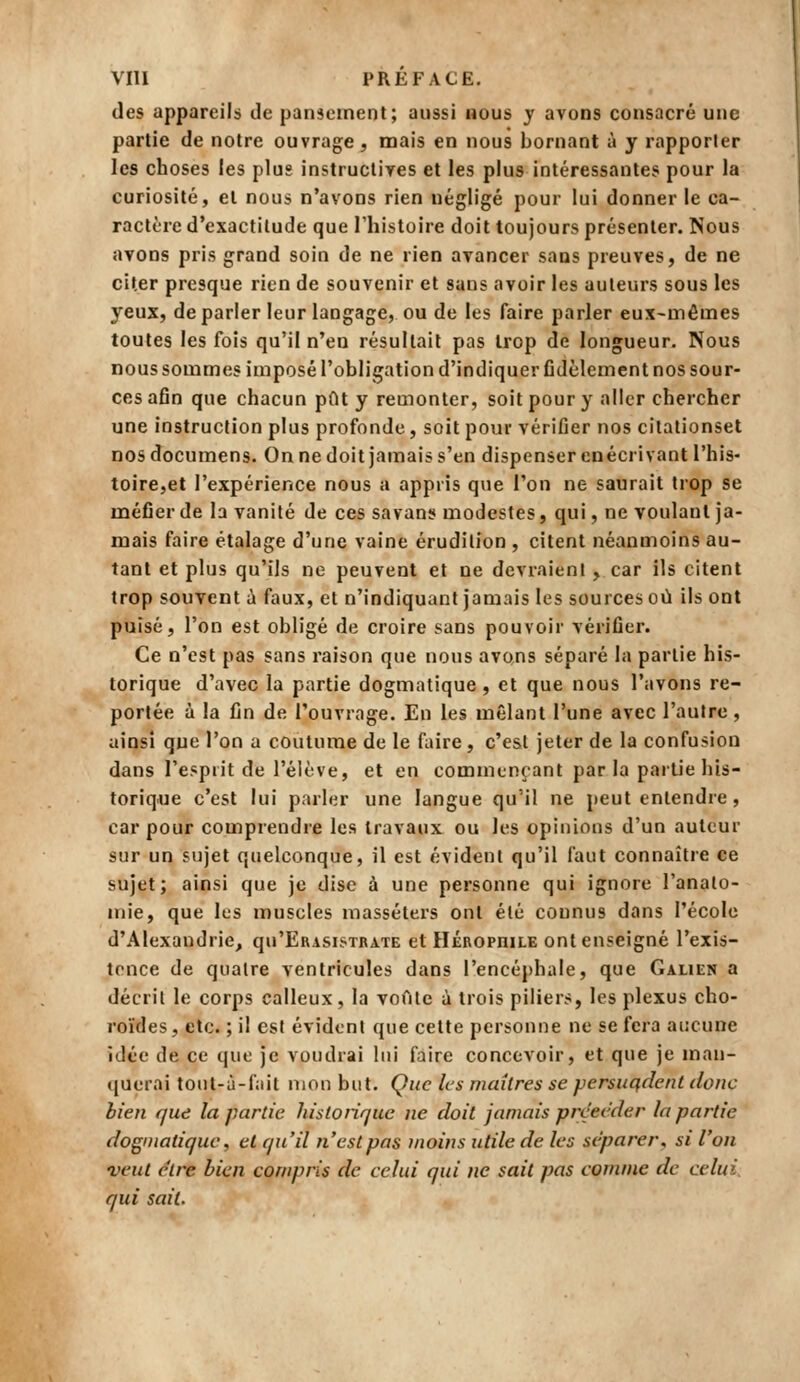 des appareils de pansement; aussi bous j avons consacré une partie de notre ouvrage, mais en nous bornant à y rapporter les choses les plus instructives et les plus intéressantes pour la curiosité, et nous n'avons rien négligé pour lui donner le ca- ractère d'exactitude que l'histoire doit toujours présenter. Nous avons pris grand soin de ne rien avancer sans preuves, de ne citer presque rien de souvenir et sans avoir les auteurs sous les yeux, déparier leur langage, ou de les faire parler eux-mêmes toutes les fois qu'il n'eu résultait pas trop de longueur. Nous nous sommes imposé l'obligation d'indiquer fidèlement nos sour- ces afin que chacun pût y remonter, soit pour y aller chercher une instruction plus profonde, soit pour vérifier nos citationset nos documens. On ne doit jamais s'en dispenser enécrivant l'his- toire,et l'expérience nous a appris que l'on ne saurait trop se méfier de la vanité de ces savans modestes, qui, ne voulant ja- mais faire étalage d'une vaine érudition , citent néanmoins au- tant et plus qu'ils ne peuvent et ne devraient, car ils citent trop souvent ii faux, et n'indiquant jamais les sources où ils ont puisé, l'on est obligé de croire sans pouvoir vérifier. Ce n'est pas sans raison que nous avons séparé la partie his- torique d'avec la partie dogmatique, et que nous l'avons re- portée à la fin de l'ouvrage. En les mêlant l'une avec l'autre, ainsi que l'on a coutume de le faire , c'est jeter de la confusion dans l'esprit de l'élève, et en commençant par la partie his- torique c'est lui parler une langue qu'il ne peut entendre, car pour comprendre les travaux ou les opinions d'un auteur sur un sujet quelconque, il est évident qu'il faut connaître ce sujet; ainsi que je dise à une personne qui ignore l'anato- inie, que les muscles masséters ont été connus dans l'école d'Alexandrie, qu'ERASisTBATE et HÉBorniLE ont enseigné l'exis- tence de quatre ventricules dans l'encéphale, que Galien a décrit le corps calleux, la voûte à trois piliers, les plexus cho- roïdes, etc. ; il est évident que cette personne ne se fera aucune idée de ce que je voudrai lui faire concevoir, et que je man- querai tout-à-fait mon but. Que les maîtres se persuqdent donc bien que la partie histoiiquc ne doit jamais précéder la partie dogmatique, et qu'il n'est pas tnoins utile de les séparer, si l'on veut être bien compris de celui qui ne sait pas comme de celui, qui sait.