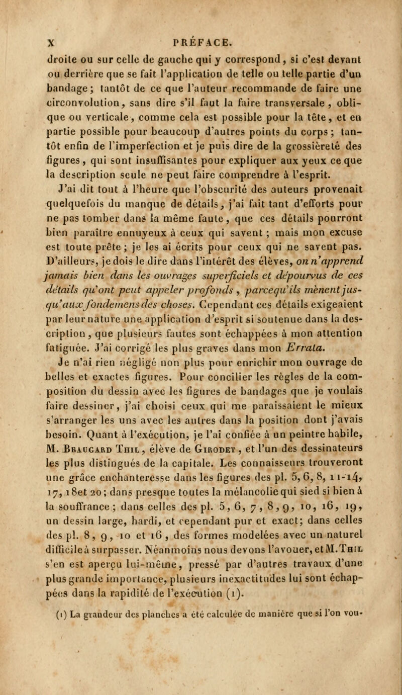 droite ou sur celle de gauche qui y correspond, si c'est devant ou derrière que se fait l'application de telle ou telle partie d'un bandage; tantôt de ce que l'auteur recommande de faire une circonvolution, sans dire s'il faut la ftiire transversale, obli- que ou verticale, comme cela est possible pour la tête, et en partie possible pour beaucoup d'autres points du corps; tan- tôt enfin de l'imperfeclion et je puis dire de la grossièreté des figures , qui sont insuffisantes pour expliquer aux yeux ce que la description seule ne peut faire comprendre à l'esprit. J'ai dit tout à l'heure que l'obscurité des auteurs provenait quelquefois du manque de détails, j'ai fliit tant d'efforts pour ne pas tomber dans la même faute, que ces détails pourront bien paraître ennuyeux à ceux qui savent ; mais mon excuse est toute prête ; je les ai écrits pour ceux qui ne savent pas. D'ailleur?, je dois le dire dans l'intérêt des élèves, on n'apprend jamais bien dans les ouvrages superficiels et dépourvus de ces détails qu'ont peut appeler profonds , parceçu^ils mènent jus- qu'aux Jbndemens des choses. Cependant ces détails exigeaient par leur nature une application d'esprit si soutenue dans la des- cription, que plusieurs fautes sont échappées ù mon attention fatiguée. J'ai corrigé les plus graves dans mon Errata. Je n'ai rien iiégligé non plus pour enrichir mon ouvrage de belles et exactes figures. Pour concilier les règles de la com- position du dessin avec les figures de bandages que je voulais faire dessiner, j'ai choisi ceux qui me paraissaient le mieux s'arranger les uns avec les autres dans la position dont j'avais besoin. Quant à l'exécution, je l'ai confiée à un peintre habile, M. Bbaugard ïniL, élève de Girodet , et l'un des dessinateurs les plus distingués de la capitale. Les connaisseurs trouveront une grâce enchanteresse dans les figures des pi. 5,6, 8, i i-i4> 17, i8et 20; dans presque toutes la mélancolie qui sied si bien à la souffrance ; dans celles des pi. 5, 6, 7 , 8, 9, 10, 16, 19, un dessin large, hardi, et cependant pur et exact; dans celles des pi. 8,9, 10 et 16, des formes modelées avec un naturel difïicileà surpasser. Néanmoins nous devons l'avouefjetM.Teii. s'en est aperçu lui-même, pressé par d'autres travaux d'une plus grande importance, plusieurs inexactitudes lui sont échap- pées dans la rapidité de l'exécnjlion (i). (1) La grandeur des planches a été calculée de manière que si l'on vou-