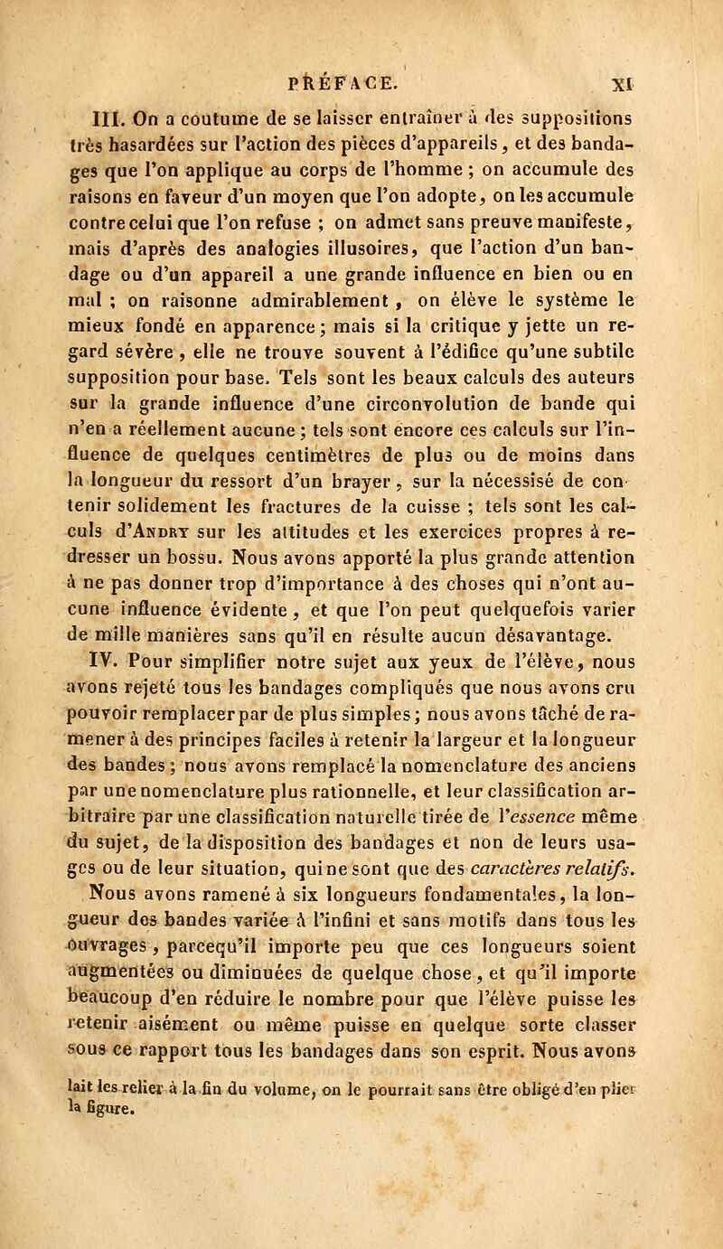 III. On a coutume de se laisser entraîner à des suppositions très hasardées sur l'action des pièces d'appareils, et des banda- ges que l'on applique au corps de l'homme ; on accumule des raisons en faveur d'un moyen que l'on adopte, on les accumule contre celui que l'on refuse ; on admet sans preuve manifeste, mais d'après des analogies illusoires, que l'action d'un ban^ dage ou d'un appareil a une grande influence en bien ou en mal ; on raisonne admirablement , on élève le système le mieux fondé en apparence ; mais si la critique y jette un re- gard sévère , elle ne trouve souvent à l'édifice qu'une subtile supposition pour base. Tels sont les beaux calculs des auteurs sur la grande influence d'une circonvolution de bande qui n'en a réellement aucune ; tels sont encore ces calculs sur l'in- fluence de quelques centimètres de plus ou de moins dans la longueur du ressort d'un brayer, sur la nécessisé de con tenir solidement les fractures de la cuisse ; tels sont les cal- culs d'ANDRT sur les attitudes et les exercices propres à re- dresser un bossu. Nous avons apporté la plus grande attention à ne pas donner trop d'importance à des choses qui n'ont au- cune influence évidente, et que l'on peut quelquefois varier de mille manières sans qu'il en résulte aucun désavantage. IV. Pour simplifier notre sujet aux yeux de l'élève, nous avons rejeté tous les bandages compliqués que nous avons cru pouvoir remplacer par de plus simples; nous avons tâché de ra- mener à des principes faciles à retenir la largeur et la longueur des bandes; nous avons remplacé la nomenclature des anciens par une nomenclature plus rationnelle, et leur classification ar- bitraire par une classification naturelle tirée de Vessence même du sujet, de la disposition des bandages et non de leurs usa- ges ou de leur situation, qui ne sont que des caractères relatifs. Nous avons ramené à six longueurs fondamentales, la lon- gueur dos bandes variée à l'infini et sans motifs dans tous les 45Hifrages , parcequ'il importe peu que ces longueurs soient augmentées ou diminuées de quelque chose, et qu'il importe beaucoup d'en réduire le nombre pour que l'élève puisse les retenir aisément ou même puisse en quelque sorte classer sous ce rapport tous les bandages dans son esprit. Nous avons lait les relier à la fin du volume, on le pourrait sans être obligé d'en pliei la figure.