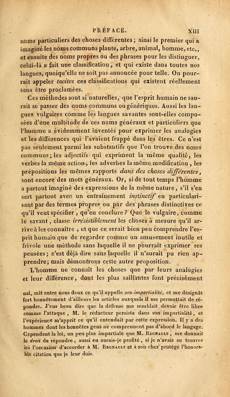 noms particuliers des choses différentes ; ainsi le premier qui a imaginé les noms communs plante, arbre, animal, homme, etc,, et ensuite des noms propres ou des phrases pour les distinguer, celui-là a fait une classification, et qui existe dans toutes nos langues, quoiqu'elle ne soit pas annoncée pour telle. On pour- rait appeler tacites ces classifications qui existent réellement sans être proclamées. Ces méthodes sont si naturelles^, que l'esprit humain ne sau- rait se passer des noms communs ou génériques. Aussi les lan- gues vulgaires comme les langues savantes sont-elles compo- sées d'une multitude de ces noms généraux et particuliers que l'homme a évidemment inventés pour exprimer les analogies et les différences qui l'avaient frappé dans les êtres. Ce n'est pas seulement parmi les substantifs que l'on trouve des noms communs; les adjectifs qui expriment la même qualité, les verbes la même action, les adverbes la même modification , les prépositions les mêmes rapports dans des choses différentes, sont encore des mots généraux. Or, si de tout temps l'homme a partout imaginé des expressions de la même nature, s'il s'en sert partout avec un entraînement instinctif en particulari- sant par des termes propres ou par des phrases distinctives ce qu'il veut spécifier , qu'en conclure? Que le vulgaire, comme le savant, classe irrésistiblement les choses à mesure qu'il ar- rive à les connaître , et que ce serait bien peu comprendre l'es- prit humain que de regarder comme un amusement inutile et frivole une méthode sans laquelle il ne pourrait exprimer ses pensées; c'est déjà dire sans laquelle il n'aurait pu rien ap- prendre; mais démontrons cette autre proposition. L'homme ne connaît les choses que par leurs analogies et leur différence, dont les plus saillantes font précisément nal, mît entre nous deux ce qu'il appelle son impartialité, et me désignât fort honnêtement d'ailleurs les articles auxquels il me permettait de ré- pondre. J'eus beau dire que la défense me semblait devoir être libre comme l'attaque , M. le rédacteur persista dans son impartialité, et l'expérience m'apprit ce qu'il entendait par cette expression. Il y a des hommes dont les honnêtes gens ne comprennent pas d'abord le langage. Cependant la loi, un peu plus impartiale que M. Regnadlt , me donnait le droit de répondre , aussi en aurais-je profité , si je n'avais su trouver ici l'occasion d'accorder à M. Regnaclt et à son cher protégé l'honora- ble citation que je leur dois.