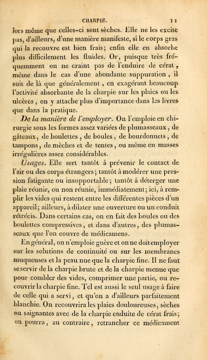 îors même que celles-ci sont sèches. Elle ne les excite pas, d'ailleurs, d'une manière manifeste, si le corps gras qui la recouvre est bien frais; enfin elle en absorbe plus difficilement les fluides. Or, puisque très fre'- querament on ne craint pas de l'enduire de ce'rat y même dans le cas d'une abondante suppuration , il suit de là que ge'néralement , en exage'rant beaucoup l'activilë absorbante de la charpie sur les plaies ou les ulcères , on y attache plus d'importance dans les livres que dans la pratique. De la manière de remployer. On l'emploie en chi- rurgie sous les formes assez variées de plumasseaux, de gâteaux, de boulettes , de boules , de bourdonnets , de tampons, de mèches et de tentes, ou même en masses irregulières assez considérables. Usages. Elle sert tantôt à prévenir le contact de l'air ou des corps étrangers ; tantôt à modérer une pres- sion fatigante ou insupportable ; tantôt à déterger une plaie réunie, ou non réunie, immédiatement; ici, à rem- plir les vides qui restent entre les différentes pièces d'un appareil ; ailleurs, à dilater une ouverture ou un conduit rétrécis. Dans certains cas, on en fait des boules ou des boulettes compressives, et dans d'autres, des plumas- seaux que l'on couvre de raédicamens. En général, on n'emploie guère et on ne doit employer sur les solutions de continuité on sur les membranes muqueuses et la peau nue que la charpie fine. Il ne faut se servir de la charpie brute et de la charpie menue que pour combler des vides, comprimer une partie, ou re- couvrir la charpie fine. Tel est aussi le seul usage à faire de celle qui a servi, et qu'on a d'ailleurs parfaitement blanchie. On recouvrira les plaies douloureuses, sèches ou saignantes avec de la cliarpie enduite de cérat frais ; on pourra, au contraire, retrancher ce médicament