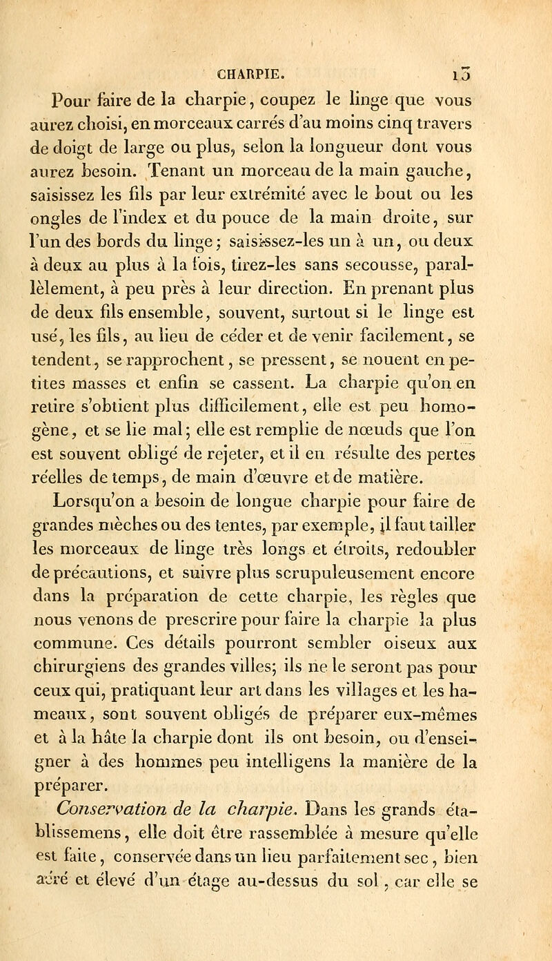 Pour faire de la charpie, coupez le linge que vous aurez choisi, en morceaux carrés d'au moins cinq travers de doigt de large ou plus, selon la longueur dont vous aurez besoin. Tenant un morceau de la main gauche, saisissez les fils par leur exlre'mite' avec le bout ou les ongles de l'index et du pouce de la main droite, sur l'un des bords du linge ; saisjssez-les un à un, ou deux à deux au plus à la t'ois, tirez-les sans secousse, paral- lèlement, à peu près à leur direction. En prenant plus de deux fils ensemble, souvent, surtout si le linge est use', les fils, au lieu de céder et de venir facilement, se tendent, se rapprochent, se pressent, se nouent en pe- tites masses et enfin se cassent. La charpie qu'on en retire s'obtient plus difîicilement, elle est peu homo- gène, et se lie mal; elle est remplie de nœuds que l'on est souvent oblige' de rejeter, et il en re'sulte des pertes réelles de temps, de main d'œuvre et de matière. Lorsqu'on a besoin de longue charpie pour faire de grandes mèches ou des tentes, par exemple, il faut tailler les morceaux de linge très longs et élroils, redoubler de précautions, et suivre plus scrupuleusement encore dans la préparation de cette charpie, les règles que nous venons de prescrire pour faire la charpie la plus commune. Ces détails pourront sembler oiseux aux chirurgiens des grandes villes; ils ne le seront pas pour ceux qui, pratiquant leur art dans les villages et les ha- meaux, sont souvent obligés de préparer eux-mêmes et à la hâte la charpie dont ils ont besoin, ou d'ensei-^ gner à des hommes peu intelligens la manière de la préparer. Conservation de la charpie. Dans les grands éta- bllssemens, elle doit être rassemblée à mesure qu'elle est faite, conservée dans un lieu parfaitement sec, bien aéré et élevé d'im étage au-dessus du sol, car elle se