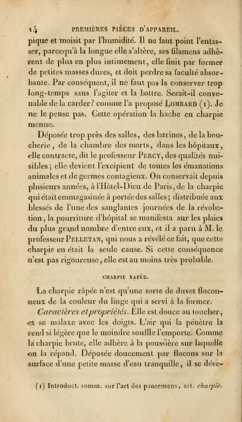 pique et moisit par l'humidité. Il ne faut point l'entas- ser, parccqu a la longue elle s'altère, ses lilamcns adhè- rent de plus en plus intimement, elle finit par former de petites niasses dures, et doit perdre sa faculté' absor- bante. Par conséquent, il ne faut pas la conserver trop long-temps sans l'agiier et la Lattre. Serait-il conve- nable de la carder? comme l'a propose Lombarû (i). Je ne le pense pas. Cette ope'raiion la hache en charpie mcnuc- Depose'e trop près des salles, des latrines, de la bou- cherie , de la chambre des morts, dans les hôpitaux, elle contracte, dit le professeur Percy, des qualités nui- sibles; elle devient l'excipient de toutes les e'manations animales et de germes contagieux. On conservait depuis plusieurs années, à 1 Hôtel-Dieu de Paris, de la charpie qui étaitcmmagasine'c à porte'cdes salles; distribuée aux blesse's de l'une des sanglantes journées de la révolu- tion, la pourriture d'hôpital se manifesta sur les plaies du plus grand nombre d'entre eux, et il a paru à M. le professeur Pelletan, qui nous a révélé ce fait, que celte «harpie en était la seule cause. Si celte conséquence n'est pas rigoureuse, elle est au moins très probable. CHARPIE RàPEE. La charpie nipée n'est qu'une sorie de duvet flocon- neux de la couleur du linge ([ui a servi à la former. Caractères etpropriélés. Elle est douce au toucher, ei se malaxe avec les doigts. L'air qui la pénètre la a'end si légère que le moindre souffle femporte. Com.mc lacharpie brute, elle adhère à la poussière sur laquelle on la répand. Déposée doucement par flocons sjir la surface d'une petite masse d'eau tranquille, il se dévc- {i) Inlroddct. somm. sur Tari des p;>nseîncns, arl. chnrple.