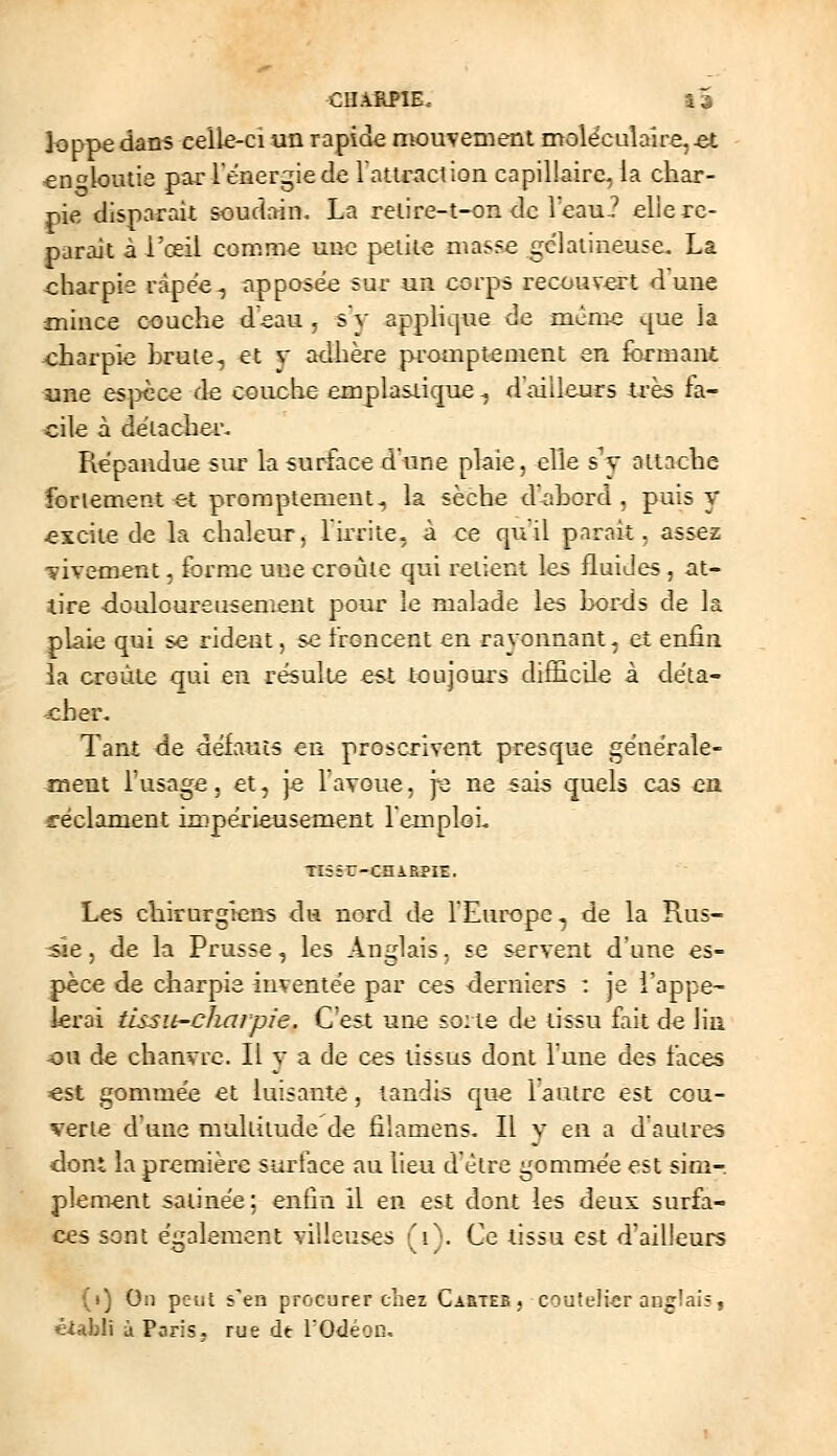 loppedans celle-ci un rapide mouvement moléculaire,^ «n^loutie par 1 énergie de lattraclion capillaire, la char- pie disparait soudain. La relire-t-on <lc reau? elle re- parait à l'oeil comme une petite masse gélatineuse. La charpie ràpee^ apposée sur un corps recouvert dune mince couche deau , sy applique de mcme c[ue la x:harpie brute, et v adhère promptement en formant une es])cce de couche emplasiique ^ d'ailleurs très fa- cile à détacher. Répandue sur la surface d'une plaie, elle s v oltache fortement et promptement, la sèche d'-ahord . puis y excite de la chaleur, l'irrite, à ce qu'il parait, assez ■yivement, forme une croûte qui retient les fluides , at- tire -douloureusement pour le malade les Lords de la plaie qui se rident, se froncent en ravonnant, et enfin la croûte qui en résulte est toujoui's difHcile à déta- <Jier. Tant de défauts en proscrivent presque générale- ment Tusage, et, je favoue, je ne sai-s quels cas en fféclament impérieusement l'emploi. Tîiêr-CniBPIE. Les chirurgiens du nord de TEurope, de la Rus- -sîe, de la Prusse, les Anglais, se servent d'une es- pèce de charpie inventée par ces derniers : je i'appe- krai tissu-charpie. C'est une soite de tissu fait de lin ■ou de chanvre. II v a de ces tissus dont l'une des faces est gommée et luisante, tandis que lautre est cou- verte d'une multitude de filamens. Il y en a d'autres dont la première surface au lieu d'être gommée est sim- plement satinée; enfin il en est dont les deux surfa- ces sont également villeuses ''i^. Ce tissu est d'ailieurs -o (i) On peut s'en procurer cîiez GAaiEE, coutelier anglais, élibli à Paris, rue de l'Odéon,