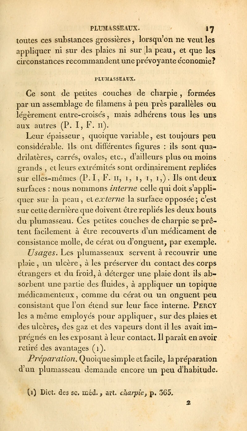 toutes ces substances grossières, lorsqu'on ne veut les appliquer ni sur des plaies ni sur la peau, et que les circonstances recommandent une pre'voyante e'conomie? PUTMASSEAtJX. Ce sont de petites couches de charpie , formées par un assemblage de filamens à peu près parallèles ou le'gèrement entre-croise's, mais adhe'rens tous les uns aux autres (P. I, F. II). Leur e'paisseur, quoique variable, est toujours peu conside'rable. Ils ont différentes figures : ils sont qua- drilatères, carre's, ovales, etc., d'ailleurs plus ou moins grands , et leurs extre'mite's sont ordinairement replie'es sur elles-mêmes (P. I, F. 11, 1, 1, 1, 1,). Ils ont deux surfaces : nous nommons interne celle qui doit s'appli- quer sur la peau, et externe la surface oppose'e ; c'est sur celte dernière que doivent être replie's les deux bouts du plumasseau. Ces petites couches de charpie se prê- tent facilement à être recouverts d'un me'dicament de consistance molle, de ce'rat ou d'onguent, par exemple. Usages. Les plumasseaux servent à recouvrir une plaie , un ulcère, à les pre'server du contact des corps e'trangers et du froid, à deterger une plaie dont ils ab- sorbent une partie des fluides, à appliquer un topique me'dicamenteux, comme du ce'rat ou un onguent peu consistant que l'on e'tend sur leur face interne. Percy les a même employe's pour appliquer, sur des plaies et des ulcères, des gaz et des vapeurs dont il les avait im- pre'gne's en les exposant à leur contact. Il paraît en avoir relire' des avantages (1). Préparation. Quoique simple et facile, lapre'paration d'un plumasseau demande encore un peu d'habitude. (i) Dict. des se, aûéd., art. cliarpîe, p. 565, 2.