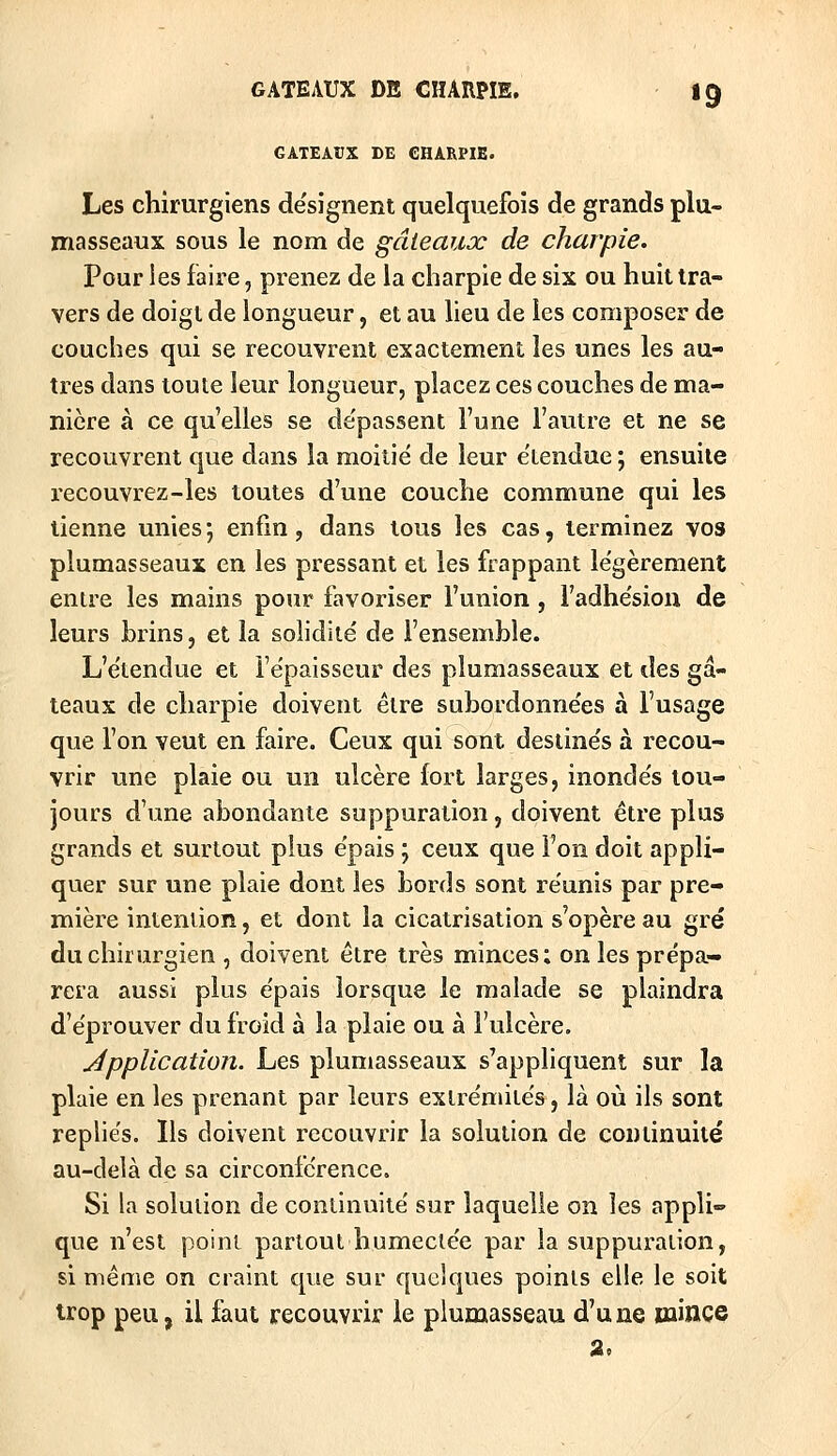 GATEAUX DE CHARPIE. Les chirurgiens de'signent quelquefois de grands plu- masseaux sous le nom de gâteauoc de charpie. Pour ies faire, prenez de la charpie de six ou huit tra- vers de doigt de longueur, et au lieu de ies composer de couches qui se recouvrent exactement les unes les au- tres dans toute leur longueur, placez ces couches de ma- nière à ce qu'elles se de'passent l'une l'autre et ne se recouvrent que dans la moitié de leur étendue ; ensuite recouvrez-les toutes d'une couche commune qui les tienne unies ; enfin, dans tous les cas, terminez vos plumasseaux en les pressant et les frappant légèrement entre les mains pour favoriser l'union, l'adhésion de leurs brins, et la solidité de l'ensemble. L'étendue et l'épaisseur des plumasseaux et des gâ- teaux de charpie doivent être subordonnées à l'usage que l'on veut en faire. Ceux qui sont destinés à recou- vrir une plaie ou un ulcère fort larges, inondés tou- jours d'une abondante suppuration, doivent être plus grands et surtout plus épais j ceux que l'on doit appli- quer sur une plaie dont les bords sont réunis par pre- mière intention, et dont la cicatrisation s'opère au gré du chirurgien , doivent être très minces; on les prépa- rera aussi plus épais lorsque le malade se plaindra d'éprouver du froid à la plaie ou à l'ulcère. application. Les plumasseaux s'appliquent sur la plaie en les prenant par leurs extrémités, là où ils sont repliés. Ils doivent recouvrir la solution de continuité au-delà de sa circonférence. Si la solution de continuité sur laquelle on les appli- que n'est point partout humectée par la suppuration, si même on craint que sur quelques points elle le soit trop peu, il faut recouvrir le piumasseau d'une mince