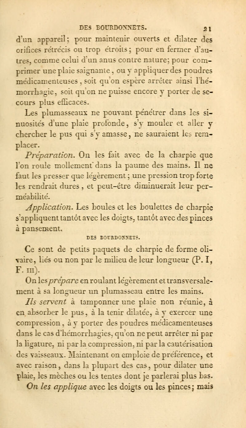 DES EOULDOXNETS. 51 d'un appareil: pour mainteuir ouverts et dilater des orifices rétrécis ou trop élroiis : pour en lermer d'au- tres, comme celui d un anus contre nature; pour com- primer une plaie saignante, ou x appliquer des poudres médicamenteuses, soit quon espère arrêter ainsi Ihé- morrhagie, soit quon ne puisse encore y porter de se- cours plus efficaces. Les plumasseaux ne pouvant pënëlrer dans les si- nuosités dune plaie pictbnde, sv mouler et aller y chercher le pus qui s v amasse, ne sauraient k- rera- placer. Préparation. On les fait avec de la charpie que l'enroule mollementdans la paume des mains. Il ne faut les presser que légèrement ; une pression trop forte les rendrait dures . et peut-être diminuerait leur per- méahilité. Application. Les houles et les houlettes de charpie s'appliquent tantôt avec les doigts, tantôt avec des pinces à pansement. DZ5 E3rRD05:«ET5. Ce sont de petits paquets de charpie de forme oh- vaire, liés ou non par le milieu de leur longueur (P. ï, F. in). Onles prépare enroulant légèrenient et transversale- ment à sa longueur un pluraasseau entre les mains. Ils sentent à tamponner une plaie non réunie, à en ahsorher le pus. à la tenir dilatée, à t exercer une compression. à v porter des poudres médicamenteuses dans le cas dhémorrhagies. quon ne peut arrêter ni par la hgature. ni parla compression, ni parla cautérisation des vaisseaux. Maintenant on emploie de préférence, et avec raison, dans la plupart des cas, pour dilater une plaie, les mèches ou les tentes dont je parlerai plus has. On les applique avec les doigts ou les pinces; mais