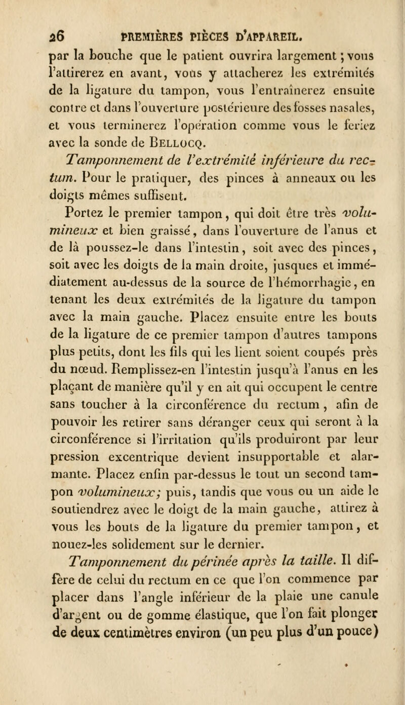 par la bouche que le palient ouvrira largement ; vous l'allirerez en avant, vous y allacherez les exlrémiles de la ligature du tampon, vous l'eniraînerez ensuite contre et dans l'ouverture poste'rieure des fosses nasales, et vous terminerez l'opération comme vous le feriez avec la sonde de Bellocq. Tamponnement de l'extrémité injérieiire du recr tum. Pour le pratiquer, des pinces à anneaux ou les doigts mêmes suffisent. Portez le premier tampon, qui doit être très vohi' mineuoc et bien graisse', dans l'ouverture de l'anus et de là poussez-le dans l'intestin, soit avec des pinces, soit avec les doigts de la main droite, jusques et immé- diatement au-dessus de la source de l'hëmorrhagie, en tenant les deux exire'milës de la ligature du tampon avec la main gauche. Placez ensuite entre les boius de la ligature de ce premier tampon d'autres tampons plus petits, dont les fils qui les lient soient coupe's près du nœud. Remplissez-en l'intestin jusqu'à l'anus en les plaçant de manière qu'il y en ait qui occupent le centre sans toucher à la circonférence du rectum , afin de pouvoir les retirer sans de'ranger ceux qui seront à la circonférence si l'irritation qu'ils produiront par leur pression excentrique devient insupportable et alar- mante. Placez enfin par-dessus le tout un second tam- pon 'volumijieujc; puis, tandis que vous ou un aide le soutiendrez avec le doigt de la main gauche, attirez à vous les bouts de la ligature du premier tampon, et nouez-les solidement sur le dernier. Tamponnement du périnée après la taille. Il dif- féré de celui du rectum en ce que l'on commence par placer dans l'angle inférieur de la plaie une canule d'argent ou de gomme élastique, que l'on fait plonger de deux centimètres environ (un peu plus d'un pouce)