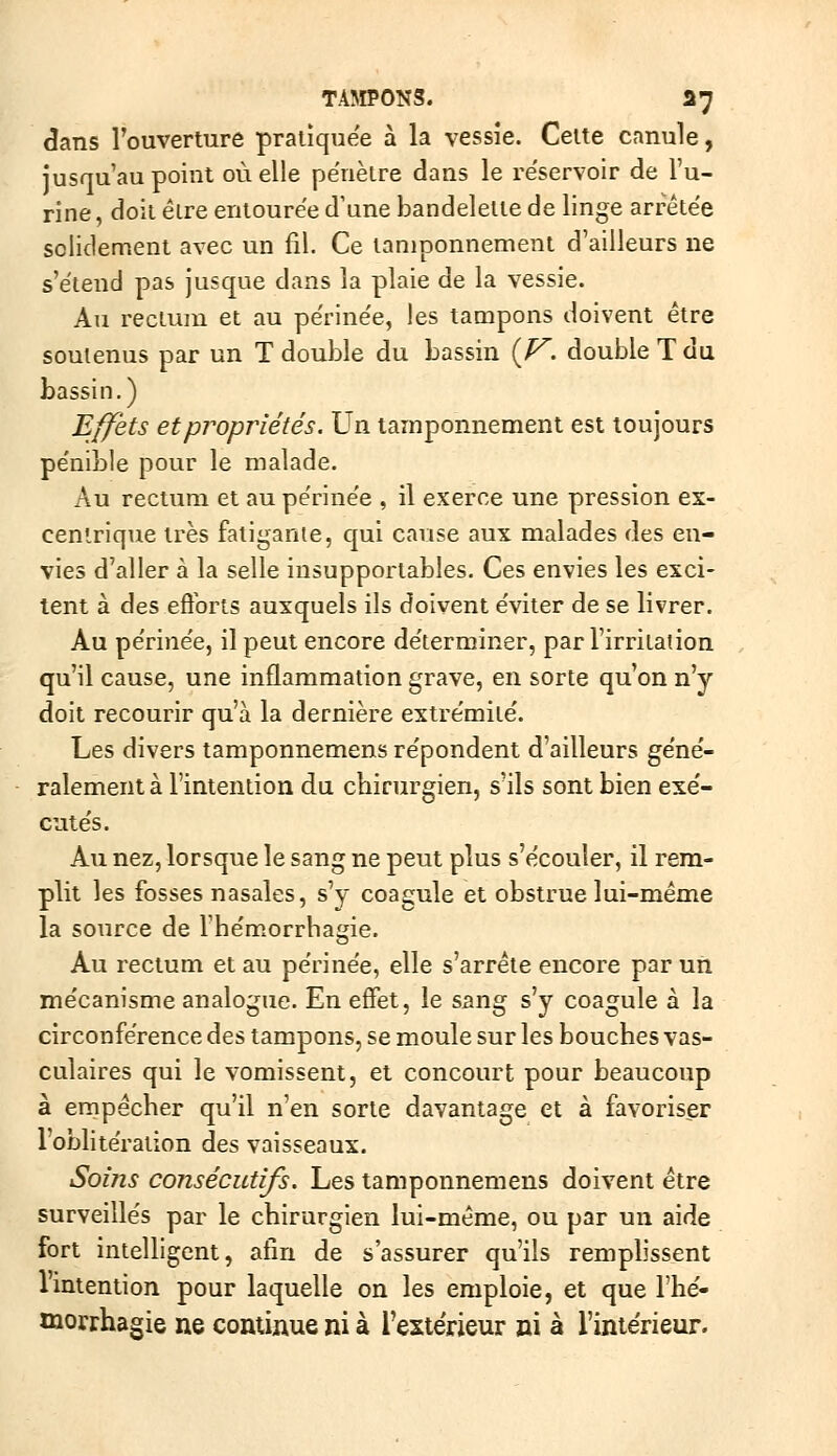 ^ans Fouverture pratiquée à la vessie. Celte canule, jusqu'au point où elle pénètre dans le re'servoir de l'u- rine, doit être entourée d'une bandelette de linge arrête'e solidement avec un fil. Ce tamponnement d'ailleurs ne s'ëtend pas jusque dans la plaie de la vessie. Au rectum et au périne'e, les tampons doivent être soutenus par un T double du bassin (^. double T du bassin.) Effets et propriétés. Un tamponnement est toujours pe'nible pour le malade. Au rectum et au pe'rine'e , il exerce une pression ex- centrique très fatigante, qui cause aux malades des en- vies d'aller à la selle insupportables. Ces envies les exci- tent à des eôbrts auxquels ils doivent e'viter de se livrer. Au pe'rine'e, il peut encore de'terminer, par l'irritation qu'il cause, une inflammation grave, en sorte qu'on n'y doit recourir qu'à la dernière extre'mite'. Les divers tamponnemens re'pondent d'ailleurs ge'ne'- ralement à l'intention du cbirurgien, s'ils sont bien exe'- cute's. Au nez, lorsque le sang ne peut plus s'écouler, il rem- plit les fosses nasales, s'y coagule et obstrue lui-même la source de l'he'm.orrhagie. Au rectum et au périnée, elle s'arrête encore par un mécanisme analogue. En efifet, le sang s'y coagule à la circonférence des tampons, se moule sur les bouches vas- culaires qui le vomissent, et concourt pour beaucoup à empêcher qu'il n'en sorte davantage et à favoriser l'oblitération des vaisseaux. Soins consécutifs. Les tamponnemens doivent être surveillés par le chirurgien lui-même, ou par un aide fort intelligent, afin de s'assurer qu'ils remplissent l'intention pour laquelle on les emploie, et que l'hé- morrhagie ne continue ni à l'extérieur ni à l'intérieur.