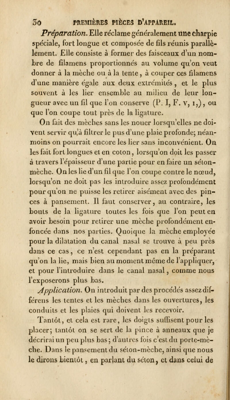 Préparation. Elle réclame ge'ne'ralemeni une charpie spe'ciale, fort longue et compose'e de fils re'unis parallè- lement. Elle consiste à former des faisceaux d'un nom- bre de filamens proportionne's au volume qu'on veut donner à la mèche ou à la tente, à couper ces filamens d'une manière égale aux deux cxlrc'mite's , et le plus souvent à les lier ensemble au milieu de leur lon- gueur avec un fil que l'on conserve (P. I, F. V, i,), ou que Ton coupe tout près de la ligature. On fait des mèches sans les nouer lorsqu'elles ne doi- vent servir qu'à filtrer le pus d'une plaie profonde; ne'an- moins on pourrait encore les lier sans inconvénient. On les fait fort longues et en coton, lorsqu'on doit les passer à travers l'épaisseur d'une partie pour en faire un séion- mèche. On les lie d'un fil que l'on coupe contre le nœud, lorsqu'on ne doit pas les introduire assez profondément pour qu'on ne puisse les retirer aisément avec des pin- ces à pansement. Il faut conserver, au contraire, les bouts de la ligature toutes les fois que l'on peut en avoir besoin pour retirer une mèche profondément en- foncée dans nos parties. Quoique la mèche employée pour la dilatation du canal nasal se trouve à peu près dans ce cas, ce n'est cependant pas en la préparant qu'on la lie, mais bien au moment même de l'appliquer, et pour l'introduire dans le canal nasal, comme nous l'exposerons plus bas. Application. On introduit par des procédés assez dif- férens les tentes et les mèches dans les ouvertures, les conduits et les plaies qui doivent ks recevoir. Tantôt, et cela est rare, les doigts suffisent pour les placer; tantôt on se sert de la pince à anneaux que je décrirai un peu plus bas ; d'autres fois c'est du porte-mè- che. Dans le pansement du sélon-mcche, ainsi que nous le dirons bientôt, en parlant du selon, et dans celui de