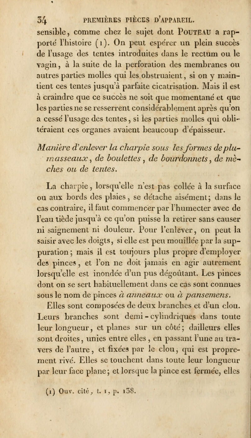 sensible, comme chez le sujet dont PoUTEAU a rap- porLe l'hisloire (i). On peut espérer un plein succès de l'usage des tentes introduites dans le rectum ou le vagin, à la suite de la perforation des membranes ou autres parties molles qui les obstruaient, si on y main- tient ces tentes jusqu'à parfaite cicatrisation. Mais il est à craindre que ce succès ne soit que momentané et que les parties ne se resserrent considérablement après qu'on a cessé l'usage des tentes, si les parties molles qui obli- téraient ces organes avaient beaucoup d'épaisseur. Manière d'enlever la charpie sous les Joignes deplu- ni asseaux, de boulettes, de bourdonnets, de mè- ches on de tentes. La charpie, lorsqu'elle n'est pas collée à la surface ou aux bords des plaies, se détache aisément; dans le cas contraire, il faut commencer par l'humecter avec de l'eau tiède jusqu'à ce qu'on puisse la retirer sans causer ni saignement ni douleur. Pour l'enlever, on peut la saisir avec les doigts, si elle est peu mouillée par la sup- puration ; mais il est toujours plus propre d'employer des pinces, et l'on ne doit jamais en agir autrement lorsqu'elle est inondée d'un pus dégoûtant. Les pinces dont on se sert habituellement dans ce cas sont connues sous le nom de pinces à ajineaux ou à pansemens. Elles sont composées de deux branches et d'un clou. Leurs branches sont demi - cylindriques dans toute leur longueur, et planes sur un côté; dailleurs elles sont droites, unies entre elles , en passant l'une au tra- vers de l'autre, et fixées par le clou, qui est propre- ment rivé. Elles se touchent dans toute leur longueur par leur face plane ; et lorsque la pince est fermée, elles (i) Ouv. cité^ t. I, p. i58.