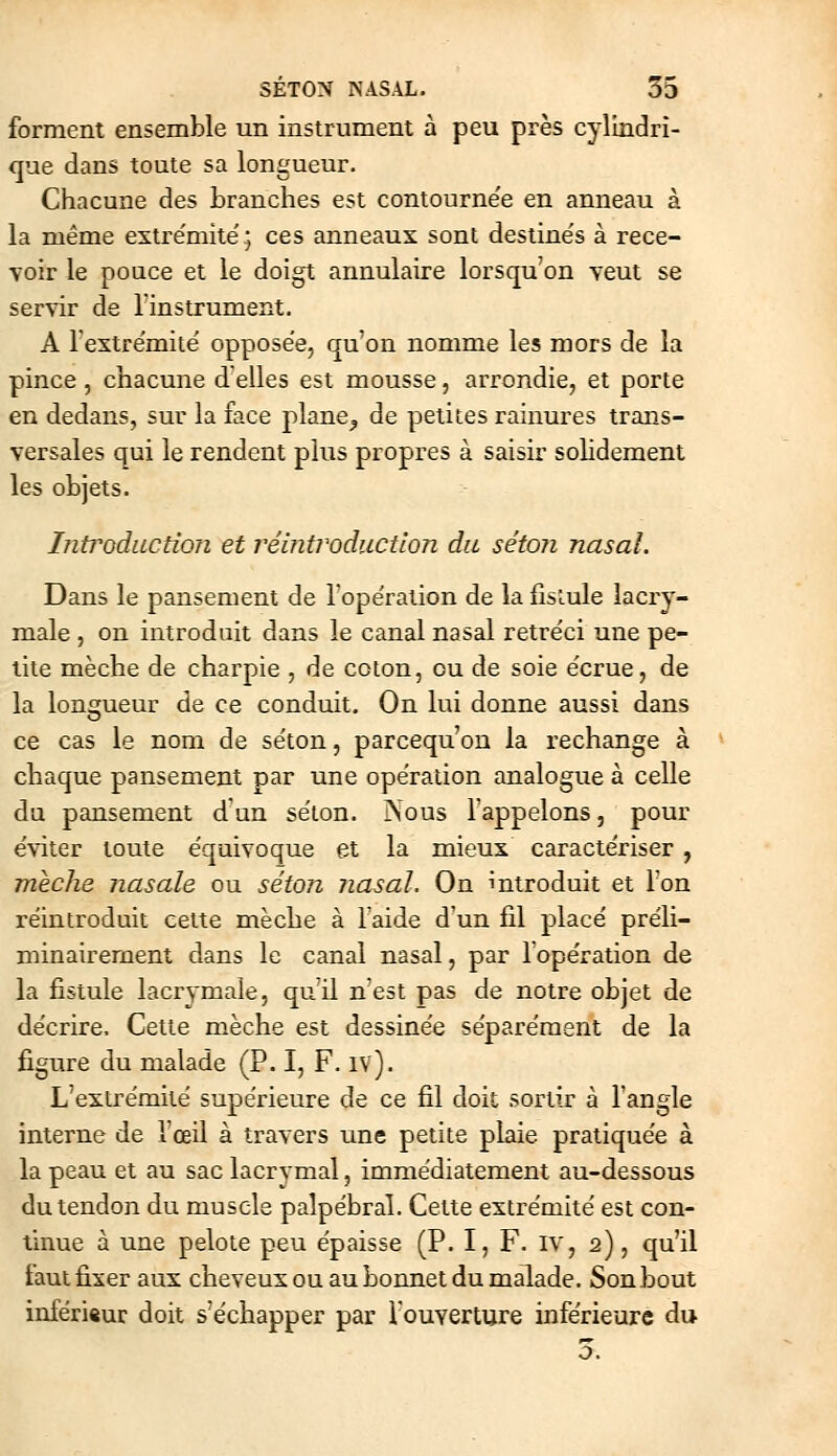 forment ensemble un instrument à peu près cylindri- que dans toute sa longueur. Chacune des branches est contournée en anneau à la même extrémité; ces anneaux sont destines à rece- voir le pouce et le doigt annulaire lorsqu'on veut se servir de l'instrument. A l'extrëmitë opposée, qu'on nomme les mors de la pince, chacune délies est mousse, arrondie, et porte en dedans, sur la face plane^ de petites rainures trans- versales qui le rendent plus propres à saisir solidement les objets. Introduction et réintroduction du séton nasal. Dans le pansement de lopëralion de la ilsLule lacry- male , on introduit dans le canal nasal rétréci une pe- tite mèche de charpie , de coton, ou de soie e'crue, de la lonçrueur de ce conduit. On lui donne aussi dans o ce cas le nom de se'ton, parcequ on la rechange à chaque pansement par une opération analogue à celle du pansement d un se'ton. ^l0us l'appelons, pour éviter toute équivoque et la mieux caractériser , mèche nasale ou séton Jiasal. On introduit et Ton réintroduit cette mèche à l'aide d'un fil placé préli- minaireraent dans le canal nasal, par l'opération de la fistule lacrymale, qu'il n'est pas de notre objet de décrire. Cette mèche est dessinée séparément de la figure du malade (P. I, F. iv). L'extrémité supérieure de ce fil doit sortir à l'angle interne de l'œil à travers une petite plaie pratiquée à la peau et au sac lacrymal, immédiatement au-dessous du tendon du muscle palpébral. Cette extrémité est con- tinue à une pelote peu épaisse (P. I, F. IV, 2), qu'il faut fixer aux cheveux ou au bonnet du malade. Son bout infériftur doit séchapper par l'ouverture inférieure du