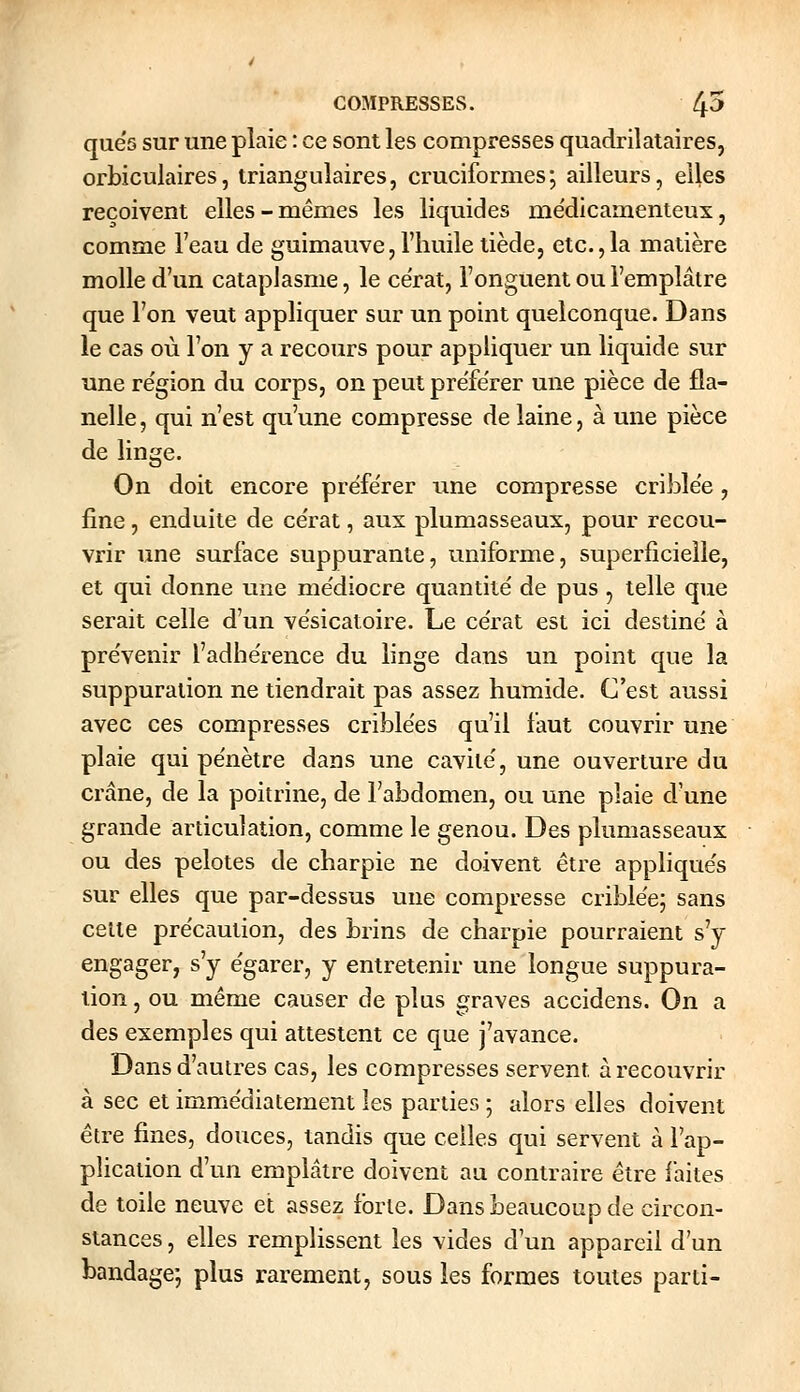 quës sur une plaie : ce sont les compresses quadrilataires, orbiculaires, triangulaires, cruciformes; ailleurs, elles reçoivent elles-mêmes les liquides me'dicamenteux, comme l'eau de guimauve, l'huile tiède, etc.,la matière molle d'un cataplasme, le ce'rat, l'onguent ou l'emplâtre que l'on veut appliquer sur un point quelconque. Dans le cas où l'on y a recours pour appliquer un liquide sur une re'gion du corps, on peut préférer une pièce de fla- nelle, qui n'est qu'une compresse de laine, à une pièce de linge. On doit encore préférer une compresse criblée, fine, enduite de ce'rat, aux plumasseaux, pour recou- vrir une surface suppurante, uniforme, superficielle, et qui donne une me'diocre quantité de pus , telle que serait celle d'un vèsicatoire. Le ce'rat est ici destine' à pre'venir l'adhe'rence du linge dans un point que la suppuration ne tiendrait pas assez humide. C'est aussi avec ces compresses crible'es qu'il faut couvrir une plaie qui pe'nètre dans une cavité', une ouverture du crâne, de la poitrine, de l'abdomen, ou une plaie d'une grande articulation, comme le genou. Des plumasseaux ou des pelotes de charpie ne doivent être applique's sur elles que par-dessus une compresse crible'e; sans celle pre'cîiution, des brins de charpie pourraient s'y engager, s'y égarer, y entretenir une longue suppura- lion , ou même causer de plus graves accidens. On a des exemples qui attestent ce que j'avance. Dans d'autres cas, les compresses servent à recouvrir à sec et immédiatement les parties ; alors elles doivent être fines, douces, tandis que celles qui servent à l'ap- plication d'un emplâtre doivent au contraire être faites de toile neuve et assez forte. Dans beaucoup de circon- stances , elles remplissent les vides d'un appareil d'un bandage; plus rarement, sous les formes toutes parti-