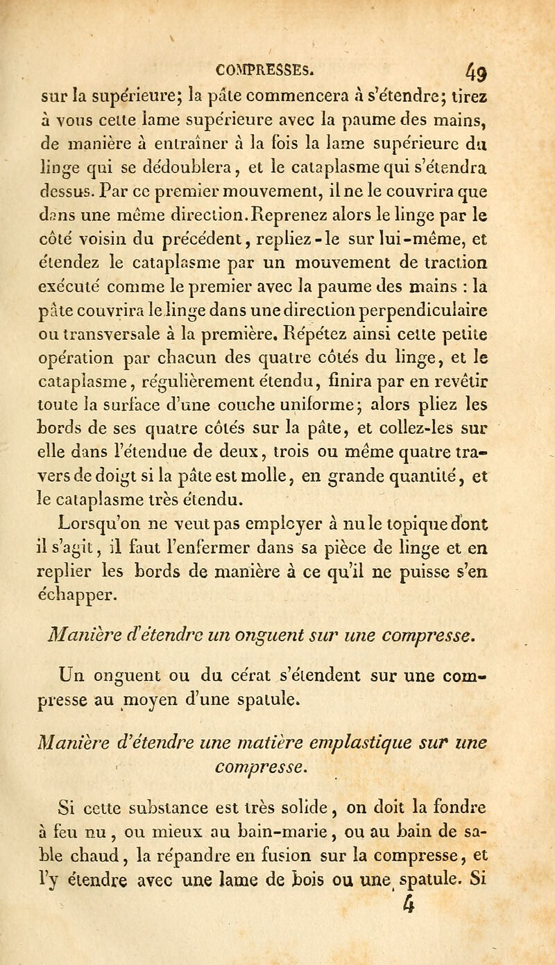 sur la supérieure; îa pâle commencera à s'e'tenclre; tirez à vous celte lame supérieure avec la paume des mains, de manière à enlraîner à la fois la lame supérieure du linge qui se de'doublera, et le cataplasme qui s'e'lendra dessus. Par ce premier mouvement, il ne le couvrira que d,?ns une même direction.Reprenez alors le linge par le côté voisin du pre'ce'dent, repliez-le sur lui-même, et e'tendez le cataplasme par un mouvement de traction exe'cule' comme le premier avec la paume des mains : la pâte couvrira le linge dans une direction perpendiculaire ou transversale à la première. Re'pe'tez ainsi cette petite opération par chacun des quatre côtés du linge, et le cataplasme, régulièrement étendu, finira par en revêtir toute la surface d'une couche uniforme; alors pliez les bords de ses quatre côtés sur la pâte, et collez-les sur elle dans l'étendue de deux, trois ou même quatre tra- vers de doigt si la pâte est molle, en grande quantité, et le cataplasme très étendu. Lorsqu'on ne veut pas employer à nu le topique dont il s'agit, il faut l'enfermer dans sa pièce de linge et en replier les bords de manière à ce qu'il ne puisse s'en échapper. Manière détendre un onguent sur une compresse. Un onguent ou du cérat s'étendent sur une com- presse au moyen d'une spaiule. Manière d'étendre une matière emplastique sur une compresse. Si cette substance est très solide, on doit la fondre à feu nu, ou mieux au bain-marie, ou au bain de sa- ble chaud, la répandre en fusion sur la compresse, et l'y étendre avec une lame de bois ou une spatule. Si ■4