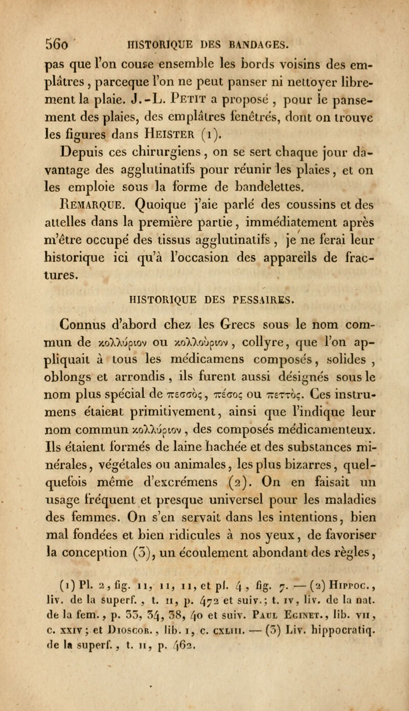 pas que l'on couse ensemble les bords voisins des em- plâtres , parceque l'on ne peut panser ni nettoyer libre- ment la plaie. J.-L. Petit a proposé , pour le panse- ment des plaies, des emplâtres fenêtres, dont on trouve les figures dans Heister (i). Depuis ces chirurgiens, on se sert chaque jour da- vantage des agglutinatifs pour re'unir les plaies, et on les emploie sous la forme de bandelettes. Remarque. Quoique j'aie parlé des coussins et des attelles dans la première partie, immédiatement après m'être occupé des tissus agglutinatifs , je ne ferai leur historique ici qu'à l'occasion des appareils de frac- tures. historique des pessaires. Connus d'abord chez les Grecs sous le nom com- mun de y.oXKu^iov ou x.o)^>.o'jpiov, collyre, que l'on ap- pliquait à tous les médicamens composés, solides , oblongs et arrondis , ils furent aussi désignés sous le nom plus spécial de TreGcro;, ttégo; ou xettoç. Ces instru- mens étaient primitivement, ainsi que l'indique leur nom commun xoWvuptov , des composés médicamenteux. Ils étaient formés de laine hachée et des substances mi- nérales, végétales ou animales, les plus bizarres, quel- quefois même d'escrémens (2). On en faisait un usage fréquent et presque universel pour les maladies des femmes. On s'en servait dans les intentions, bien mal fondées et bien ridicules à nos yeux, de favoriser la conception (5), un écoulement abondant des règles, (i) PI. 2,fig. 11, 11, 11, et pi. 4 , fig. 7. — ('2)Hiproc., liv. de la superf. , t. 11, p. 472 et suiv.; t. iv, liv. de la nal. de la fem., p. 3j, 54, 58, 40 et suiv. Paul Eginet., lib. vu, c. XXIV ; et Dioscor. , lib. i, c. cxuii. — (5) Liv. hippocratiq. de la superf., t. 11, p. 462.