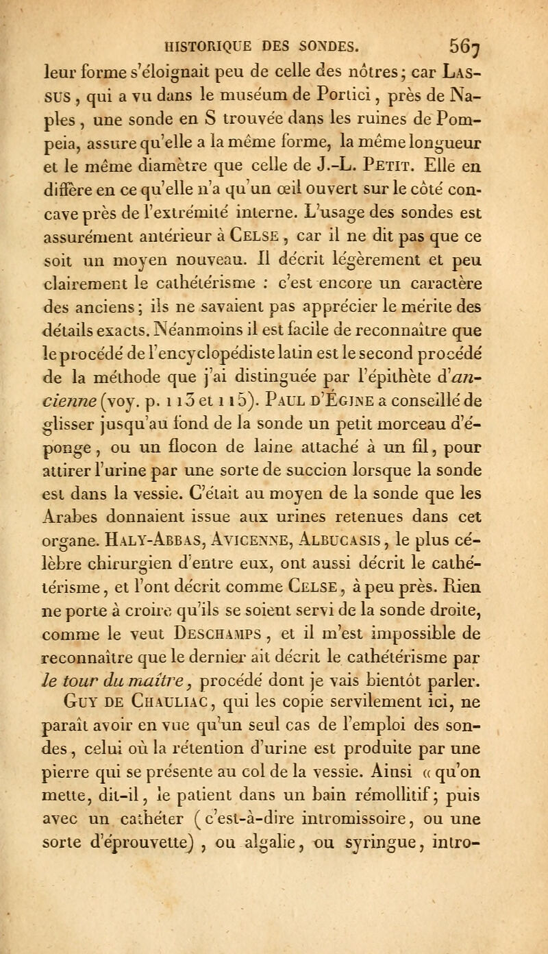 leur forme s'e'loignait peu de celle des nôtres ; car Las- sus , qui a vu dans le muséum de Poriici, près de Na- ples , une sonde en S trouvée dans les ruines de Pom- peia, assure qu'elle a la même forme, la même longueur et le même diamètre que celle de J.-L. Petit. Elle en diâere en ce qu'elle n'a qu'un œil ouvert sur le côte' con- cave près de l'extrëmilé interne. L'usage des sondes est assurément antérieur à Celse , car il ne dit pas que ce soit un moyen nouveau. Il de'crit légèrement et peu clairement le caiheïe'risme ; c'est encore un caractère des anciens ; ils ne savaient pas appre'cier le mérite des de'tails exacts. Néanmoins il est facile de reconnaître que le procédé de Fencyclopédist^ latin est le second procédé de la méthode que j'ai distinguée par l'épithète à^an- cienne (voy. p. 113 et 115). Paul d'Egjjne a conseillé de glisser jusqu'au fond de la sonde un petit morceau d'é- ponge , ou un flocon de laine attaché à un fil, pour attirer furine par une sorte de succion lorsque la sonde est dans la vessie. C'était au moyen de la sonde que les Arabes donnaient issue aux urines retenues dans cet organe. Haly-Abbas, Avicenne, Albucasis, le plus cé- lèbre chirurgien d'entre eux, ont aussi décrit le cathé- lérisme, et l'ont décrit comme Celse , à peu près. Rien ne porte à croire qu'ils se soient servi de la sonde droite, comme le veut Deschamps , et il m'est impossible de reconnaître que le dernier ait décrit le cathétérisme par le tour du maître, procédé dont je vais bientôt parler. Guy de Chauliac, qui les copie servilement ici, ne paraît avoir en vue qu'un seul cas de l'emploi des son- des , celui où la rétention d'urine est produite par une pierre qui se présente au col de la vessie. Ainsi (c qu'on mette, dit-il, le patient dans un bain rémollitif; puis avec un cathéter ( c'est-à-dire intromissoire, ou une sorte d'éprouvetiej , ou algalie, ou syringue, intro-