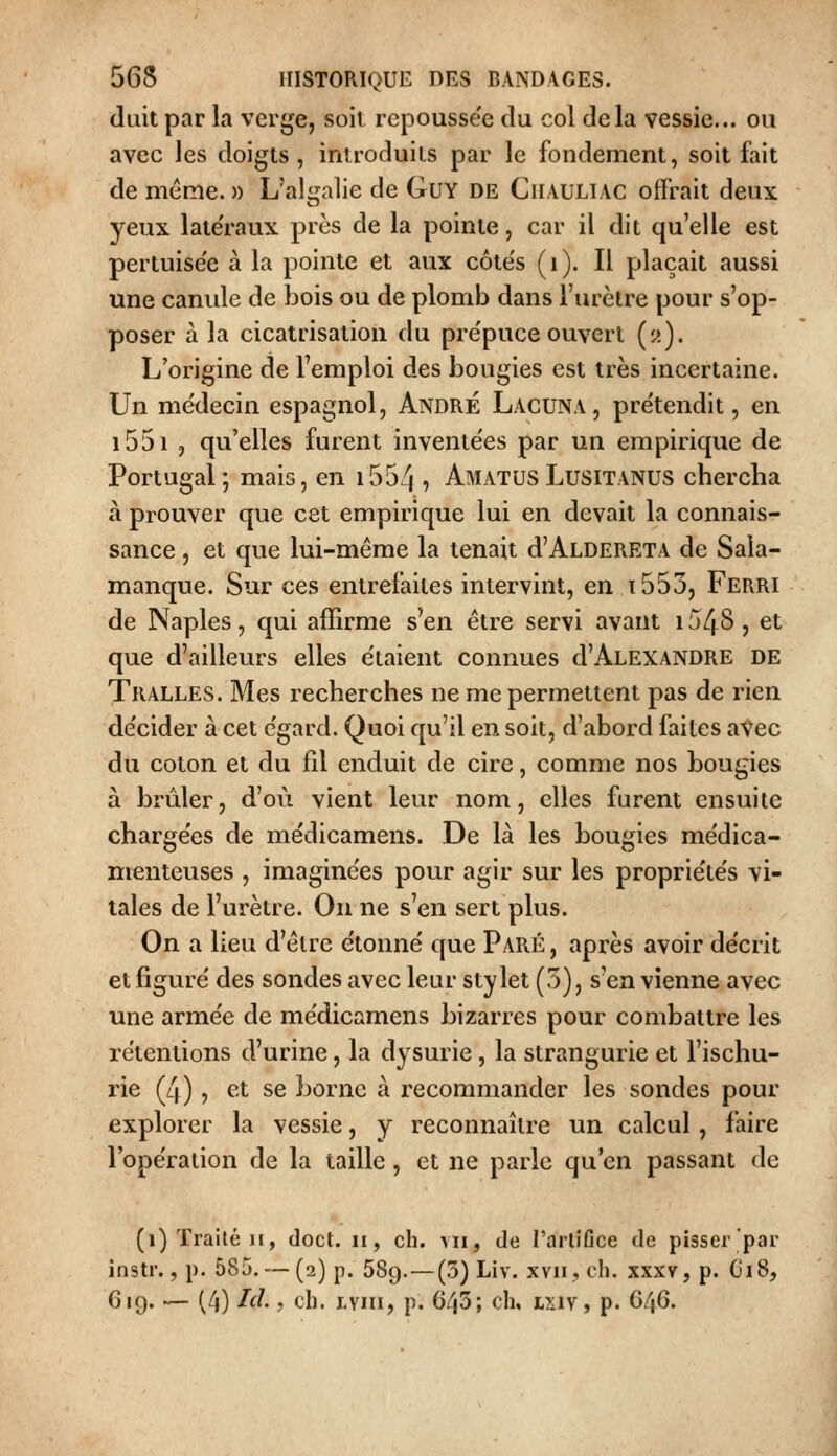 duit par la verge, soit repoussée du col delà vessie... ou avec les doigts, introduits par le fondement, soit fait de même. » L'al<ralie de GuY de Ciiauliac offrait deux yeux late'raux près de la pointe, car il dit qu'elle est pertuise'e à la pointe et aux côte's (i). Il plaçait aussi une canule de bois ou de plomb dans l'urclre pour s'op- poser à la cicatrisation du pre'puce ouvert («). L'origine de l'emploi des bougies est très incertaine. Un médecin espagnol, André Lacuna, prétendit, en i55i , qu'elles furent inventées par un empirique de Portugal ; mais, en i554 , Amatus Lusitanus chercha à prouver que cet empirique lui en devait la connais- sance , et que lui-même la tenait d'ALDERETA de Saia- manque. Sur ces entrefaites intervint, en t553, Ferri de Naples, qui affirme s'en être servi avant i548, et que d'ailleurs elles étaient connues d'Alexandre de Tralles. Mes recherches ne me permettent pas de rien décider à cet égard. Quoi qu'il en soit, d'abord faites avec du coton et du fil enduit de cire, comme nos bougies à brûler, d'où vient leur nom, elles furent ensuite chargées de médicamens. De là les bougies médica- menteuses , imaginées pour agir sur les propriétés vi- tales de l'urètre. On ne s'en sert plus. On a lieu d'être étonné que Paré , après avoir décrit et figuré des sondes avec leur stylet (5), s'en vienne avec une armée de médicamens bizarres pour combattre les rétentions d'urine, la dysurie, la strangurie et l'ischu- rie (4), et se borne à recommander les sondes pour explorer la vessie, y reconnaître un calcul , faire l'opération de la taille, et ne parle qu'en passant de (i) Traité H, doct. ii, ch. vu, de l'arlifice de pisscr'par instr., p. 585. — (2) p. 589.^—(3) Liv. xvn, ch. xxxv, p. G18, 619. — (4) I^^- j cl). Lvni, p. 643; ch. Lxiv, p. C46.