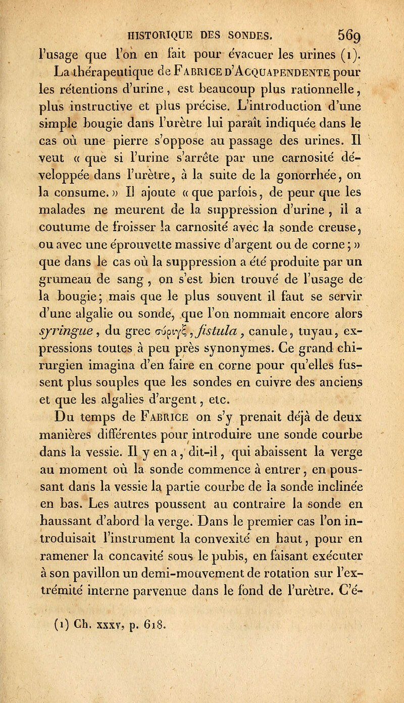 l'usage que l'on en l'ait pour évacuer les urines (1). La thérapeutique de Fabrice d'Acquapendente pour les re'tentions d'urine , est beaucoup plus rationnelle, plus instructive et plus pre'cise. L'introduction d'une simple hougie dans l'urètre lui paraît indiquée dans le cas où une pierre s'oppose au passage des urines. Il veut « que si l'urine s'arrête par une carnosité de'- veloppe'e dans l'urètre, à la suite de la gonorrhée, on la consume.)) Il ajoute «que parfois, de peur que les malades ne meurent de la suppression d'urine , il a coutume de froisser la carnosité avec la sonde creuse, ou avec une éprouvette massive d'argent ou de corne ; )) que dans le cas où la suppression a été produite par un grumeau de sang , on s'est bien trouvé de l'usage de la bougie;,mais que le plus souvent il faut se servir d'une algalie ou sonde, que l'on nommait encore alors sjringue, du grec Q\}^v^^^jistula, canule, tuyau, ex- pressions toutes à peu près synonymes. Ce grand chi- rurgien imagina d'en faire en corne pour qu'elles fus- sent plus souples que les sondes en cuivre des anciens et que les algalies d'argent, etc. Du temps de Fabrice on s'y prenait déjà de deux manières différentes pour introduire une sondé courbe dans la vessie. Il y en a, dit-il, qui abaissent la verge au moment où la sonde commence à entrer, en pous- sant dans la vessie la partie courbe de îa sonde inclinée en bas. Les autres poussent au contraire la sonde en haussant d'abord la verge. Dans le premier cas l'on in- troduisait l'instrument la convexité en haut, pour en ramener la concavité sous le pubis, en faisant exécuter à son pavillon un demi-mouvement de rotation sur l'ex- trémité interne parvenue dans le fond de l'urètre. C'é- (1) Ch. XXX7, p. 618.