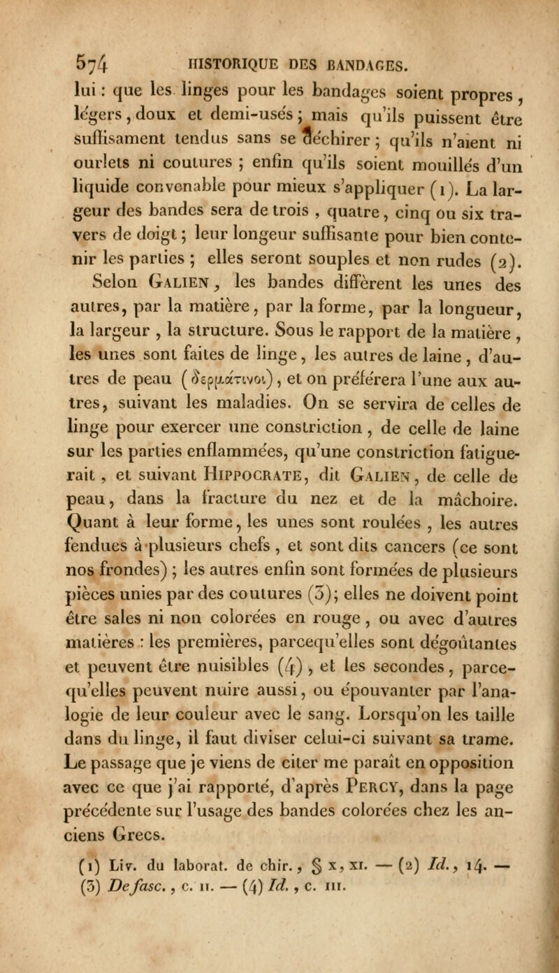 lui : que les linges pour les bandages soient propres légers , doux et demi-use's ; mais qu'ils puissent être sufiisament tendus sans se ae'chirer ; qu'ils n'aient ni ourlets ni coulures ; enfin qu'ils soient mouilles d'un liquide convenable pour mieux s'appliquer (i). La lar- geur des bandes sera de trois , quatre, cinq ou six tra- vers de doigt ; leur longeur suffisante pour bien conte- nir les parties ; elles seront souples et non rudes (2). Selon Galien^ les bandes diffèrent les unes des autres, par la matière, par la forme, par la longueur, la largeur , la structure. Sous le rapport de la matière , les unes sont faites de linge , les autres de laine , d'au- tres de peau ( r^epfxaTivoi), et on prèfe'rera l'une aux au- tres, suivant les maladies. On se servira de celles de linge pour exercer une conslriciion, de celle de laine sur les parties enflammées, qu'une constriction fatigue- rait, et suivant Hippocrate, dit Galien, de celle de peau, dans la fracture du nez et de la mâchoire. Quant à leur forme, les unes sont roule'es , les autres fendues à plusieurs chefs , et sont dits cancers (ce sont nos frondes) ; les autres enfin sont formées de plusieurs pièces unies par des coutures (5); elles ne doivent point être sales ni non colorées en rouge , ou avec d'autres matières : les premières, parcequ'elles sont de'goûtantes et peuvent être nuisibles (4) , et les secondes, parce- qu'elles peuvent nuire aussi, ou e'pouvantcr par l'ana- logie de leur couleur avec le sang. Lorsqu'on les taille dans du linge, il faut diviser celui-ci suivant sa trame. Le passage que je viens de citer me paraît en opposition avec ce que j'ai rapporte, d'après Percy, dans la page pre'cèdente sur l'usage des bandes colorées chez les an- ciens Grecs. (i) Lîv. du laborat. de chir., § x, xr. — (2) /«r/., 14. —