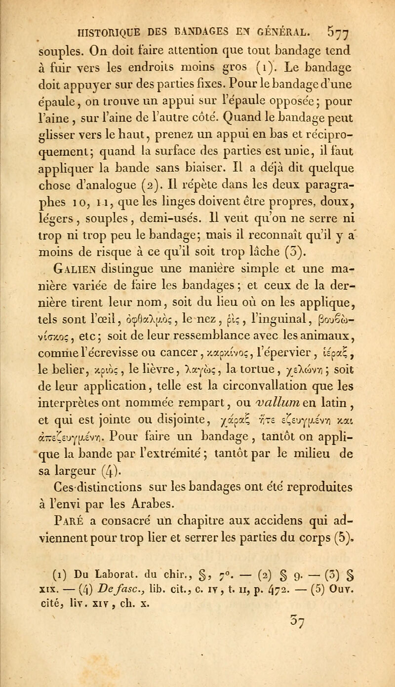 souples. On doit faire attention que tout bandage tend à fuir vers les endroits moins gros (1). Le bandage doit appuyer sur des parties fixes. Pour le bandage d'une e'paule, on trouve un appui sur l'ëpaule oppose'e ; pour l'aine , sur l'aine de l'autre côte'. Quand le bandage peut glisser vers le haut, prenez un appui en bas et récipro- (juement; quand la surface des parties est unie, il faut appliquer la bande sans biaiser. Il a déjà dit quelque chose d'analogue (2). Il re'pète dans les deux paragra- phes 10, 11, que les linges doivent être propres, doux, le'gers, souples, demi-use's. 11 veut qu'on ne serre ni trop ni trop peu le bandage; mais il reconnaît qu'il y a' moins de risque à ce qu'il soit trop laclie (5). Galien distingue une manière simple et une ma- nière varie'e de faire les bandages ; et ceux de la der- nière tirent leur nom, soit du lieu où on les applique, tels sont l'œil, ocpOalao;, le nez, pi;, l'inguinal, pouêco- via/.oç, elc; soit de leur ressemblance avec les animaux, comme l'ëcrevisse ou cancer, zap/.ivo;, l'e'pervier, tspaE, le bélier, xpioc, le lièvre, Ixyw:, la tortue, y£>.c6v/i; soit de leur application, telle est la circonvallalion que les intei'prètes ont nommée rempart, ou 'vallum en latin , et qui est jointe ou disjointe, /apa^ 'f-i £^£'jy;x£v/i y.ai à-iivj^l]jÂ-tr,. Pour faire un bandage , tantôt on appli- que la bande par l'extrémité' ; tantôt par le milieu de sa largeur (4). Ces-distinctions sur les bandages ont été reproduites à l'envi par les Arabes. Paré a consacré un chapitre aux accidens qui ad- viennent pour trop lier et serrer les parties du corps (5), (1) Du Laborat. du chir., §, ;°. — (2) S 9- — («5) S XIX. — (4) Defasc, lib. cit., c. ly, t. 11, p. 472. — (5) Ouy. citéj liv. XIV, ch. x. 37