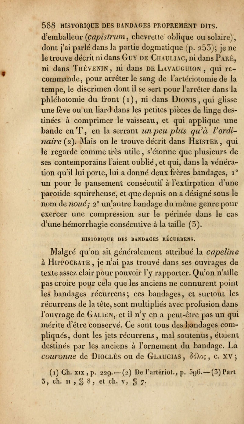 d'emballeur [capistrum, chevrette oblique ou solaire), dont j'ai parle' dans la partie dogmatique (p. 253); je ne le trouve décrit ni dans GuY DE Ciiauliac, ni dans Paué, ni dans Thévenin, ni dans de Lavauguion , qui re- commande, pour arrêter le sang de l'arte'rioiomie de la tempe, le discrimen dont il se sert pour l'arréier dans la phle'botomie du Iront (i), ni dans DiONis, qui glisse une fève ou un liard dans les petites pièces de linge des- tinées à comprimer le vaisseau, et qui applique une bande en T, en la serrant un peu plus qu'à l'ordi- naire (2). Mais on le trouve de'crit dans Heister , qui le regarde comme très utile , s'c'tonne que plusieurs de ses contemporains l'aient oublie', et qui, dans la ve'ne'ra- tion qu'il lui porte, lui a donné deux frères bandages, 1° un pour le pansement consécutif à l'extirpation d'une parotide squirrheuse, et que depuis on a désigné sous le nom de noué; 2° un'autre bandage du même genre pour exercer une compression sur le périnée dans le cas d'une hémorrhagie consécutive à la taille (5). HISTORIQUE DES BANDAGES RÉGCRREWS. Malgré qu'on ait généralement attribué la capeline à HiPPOCRATE, je n'ai pas trouvé dans ses ouvrages de texte assez clair pour pouvoir l'y rapporter. Qu'on n'aille pas croire pour cela que les anciens ne connurent point les bandages récurrens; ces bandages, et surtout les récurrens de la tête, sont multipliés avec profusion dans l'ouvrage de Galien, et il n'y en a peut-être pas un qui mérite d'être conservé. Ce sont tous des bandages com- pliqués, dont les jets récurrens, mal soutenus, étaient destinés par les anciens à l'ornement du bandage. La couronne de Dioclès ou de Glaucias , ^oVj; , c. xv ; (i)Ch. xix,p. 229. — (2) De l'artériot., p. SqG. — (3) Part