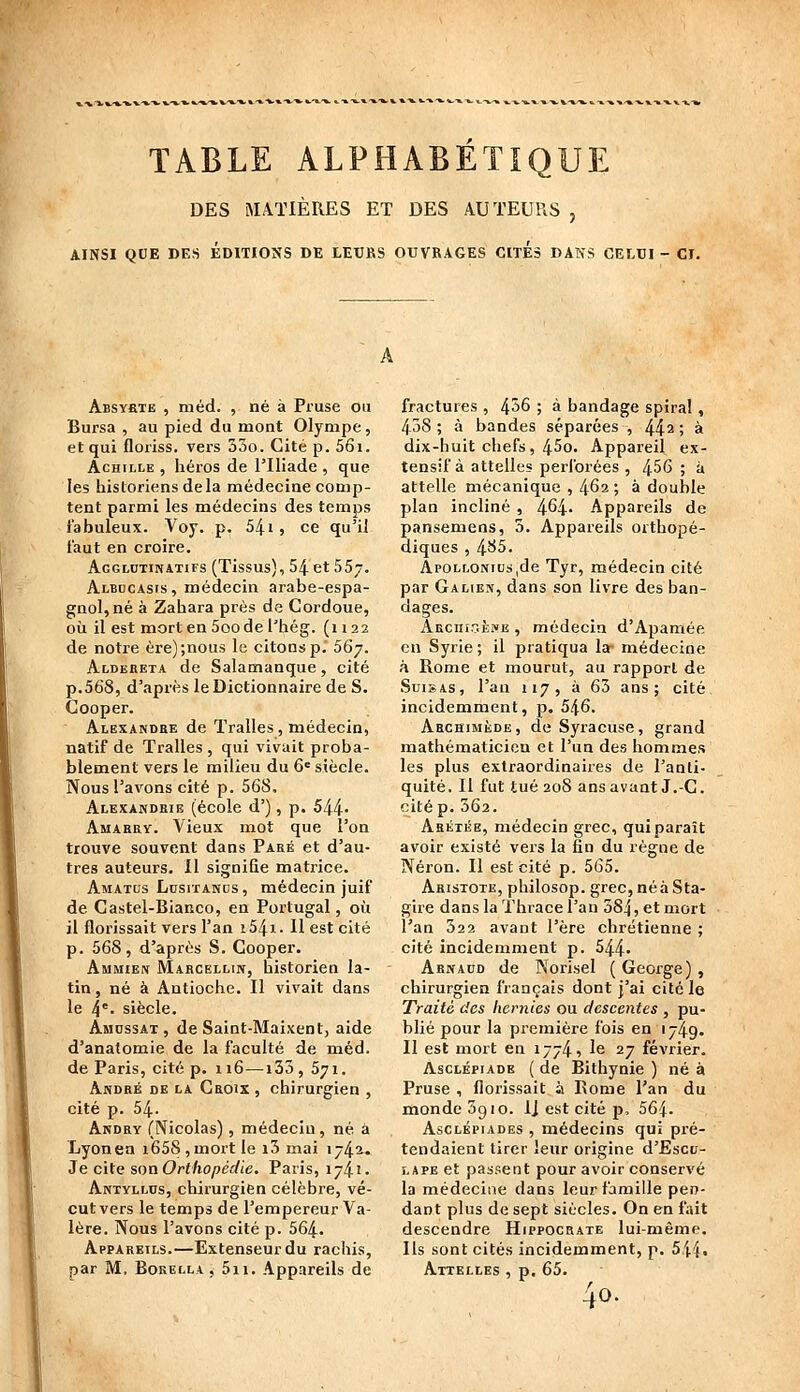 TABLE ALPHABÉTIQUE DES MATIÈRES ET DES AUTEURS , AINSI QUE DES ÉDITIONS DE LEURS OUVRAGES CITES DANS CELUI- CI. ABSYfiTE , m éd. , né à Pruse on Bursa , au pied du mont Olympe, et qui floriss. vers 33o. Cité p. 56i. Achille , héros de l'Iliade, que les historiens delà médecine comp- tent parmi les médecins des temps l'abuleux. Voy. p. 54i, ce qu'il iaut en croire. Agglutinatifs (Tissus), 54 et 557. Albocasis , médecin arabe-espa- gnol, né à Zahara près de Cordoue, oii il est mort en 5oo de l'hég. (1122 de notre ère);nous le citons p. SG^. Aldebeta de Salamanque, cité p.568, d'après le Dictionnaire de S. Cooper. Alexandre de Tralles, médecin, natif de Tralles , qui vivait proba- blement vers le milieu du 6« siècle. Nous l'avons cité p. 568, Alexandrie (école d'), p. 544- Amarry. Vieux mot que l'on trouve souvent dans Paré et d'au- tres auteurs. Il signiQe matrice. Amatus LusixANDS, médeclo juif de Castel-Bianco, en Portugal, où il fîorissait vers l'an i54i. 11 est cité p. 568, d'après S. Cooper. AuMiEiv Marcellin, historien la- tin, né à Antioche. Il vivait dans le 4*' siècle. Ahossax , de Saint-Maixent, aide d'anatomie de la faculté de méd. de Paris, cité p. 116—133, 571. André de la Croix , chirurgien , cité p. 54. Andry (Nicolas), médecin, né à Lyonen i658,mortle i3 mai 174^. Je cits son Orthopédie, Paris, 1741. Antyllus, chirurgien célèbre, vé- cut vers le temps de l'empereur Va- lère. Nous l'avons cité p. 564. Appareils.—Extenseur du rachis, par M, BoKELLA, 5ii. Appareils de fractures , 4^^ j à bandage spiral, 438 ; à bandes séparées , 44^ ; à dix-huit chefs, 45o. Appareil ex- tensif à attelles perforées , 456 ; à attelle mécanique , 4^2; à double plan incliné , 464- Appareils de pansemens, 5. Appareils orthopé- diques , ^65. Apollonius,de Tyr, médecin cité par G A LIES, dans son livre des ban- dages. ARcnîGÈivE , médecin d'Apamée en Syrie ; il pratiqua la- médecine à Rome et mourut, au rapport de SuisAs, l'an 117, à 63 ans; cité incidemment, p. 546. Archimède, de Syracuse, grand mathématicien et l'un des hommes les plus extraordinaires de l'anti- quité. Il fut tué 208 ans avant J.-C. citép. 362. Aréiée, médecin grec, qui paraît avoir existé vers la fin du règne de Néron. Il est cité p. 565. Aristote, philosop. grec,néàSta- gire dans la Thrace l'an 384 » et mort l'an 322 avant l'ère chrétienne ; cité incidemment p. 544- Arnaud de Norisel ( George) , chirurgien français dont j'ai cité le Traité des liernies ou descentes , pu- blié pour la première fois en 174.9. 11 est mort en 1774 1 le 27 février. AscLÉpiADE ( de Bithynie ) né à Pruse , fîorissait à Eome l'an du monde 5910. IJ est cité p, 564. Asclkpiades , médecins qui pré- tendaient tirer leur origine d'Escu- LAPE et passent pour avoir conservé la médecine dans leur famille pen- dant plus de sept siècles. On en fait descendre Hippocrate lui-même. Ils sont cités incidemment, p. 544. Attelles , p, 65. 40.