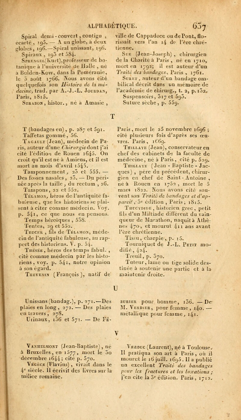 Spiral demi - couvert ,contigu , écarté , igS. — A un globe, à deux i;1o1jcs, 196.—Spiral unissant, 196. Spiraux , ig5 et 584. SpRE.>r.Ef,(Kurt),proresseur de bo- tanique à l'uuiversité (Je Halle , né a Bolden-Kow, dans la Pomérauie, le 3 août 1766. jNous avons cité quelquefois son Hhtoire de la mé- decine. XrSià. par A.-J.-L. Jocsua.n, Paris, iSi5. Sthabon, liistor., né à Amasic , ville de Cappadoce ou dePont, flo- rissait vers l^an 14 de Vb.ïc chré- tienne. SvE (Jean-Joseph) , chirurgien de la Charité à Paris , né en 1710, mort en 1792; il est auteur d'un Traité des bandages, Paris , 1761. ScHET , auteur d'un bandage om- bilical décrit dans un mémoire de l'académie de chirurg., t. 2, p, 102. Suspensoirs, 017 et Sgô. Suture scche , p. oSg. T (bandages en), p. 287 et Sgi. Taffetas gommé, 56. ÏAGALLT (Jean)j médecin de Pa- ris, auteur d'une C7i(r;/r^(edont j'ai cité l'édition de Rouen i64.5. On croit qu'il est né à Amiens, et il est mort au mois d'avril i545. Tamponnement j 20 et 555.— Des fosses nasales, 20. — Du péri- née après la taille , du rectum , 26, Tampons, 22 et 552. Télamo-Xj héros de l'antiquité fa- buleuse, que les historiens se plai- sent à citer comme médecin. \ oy. p. 541, ce que nous en pensons. Temps héroïques , 558. Ten'.es, 29 et 552. Tkdcer , fils de Télamos, méde- cin de l'antiquité fabuleuse, au rap- port des historiens. \ . p. 54- Thésée, héros des temps fahul. , cité comme médecin par les histo- riens, voy. p. 541, notre opinion à son égard. Thevesin (François), natif de Paris, mort le aS novembre 1696 ; cité plusieurs fois d'après ses œu- vres. Paris, 166g. TniLLAYE (Jean), conservateur en chef des cabinets dr; la faculté de médecine, né à Paris , cité p. 52g. Thillaye (Jean - Baptiste - Jac- ques) , père du précédent, chirur- gien en chef de Saint - Antoine , né à Rouen en 1702 , mort le 5 mars 1S22. Nous avons cité sou- vent son Traité de bandages cl d'ap- pareil ,''h« édition , Paris j i8i5. Thccydide , historien grec, petit fils d'un IMiltiade différent du vain- queur de Blarathon, naquit à Athè- nes 470, et mourut 4n ans avant l'ère chrétienne. Tissu, charpie, p. i5. Tourniquet de J.-L. Petit mo- difié , 424. Treuil, p. 070. Tuteur, lame ou tige solide des- tinée à soutenir une partie et à la maintenir droite. u Unissans (bandag.), p. 27i.'-Des bubier pour homme, i56. —De- plaies en long , 272. — Des plaies M. Verdier, pour femme , i4o.— entravers, 278. métallique pour femme ^ i4i. t'iinaux, i56 et 57!. — De Fi- Vaxhelmort (Jean-Baptiste), né ft Bruxelles, en 1577, mort le 5o décembre i644; cité p. 570. Végèce (Flavius) , vivait dans le 4^ siècle. 11 écrivit des livres sur la milice romaine. Aehddc (Laurent), né à Toulouse. Il pratiqua son art à Paris, où il mourut le ib'juill. i6g5.Ila publié un excellent Traité des bandages pour les fractures et les luxations ; j'en cite la ô--édilion. Paris, 1712.