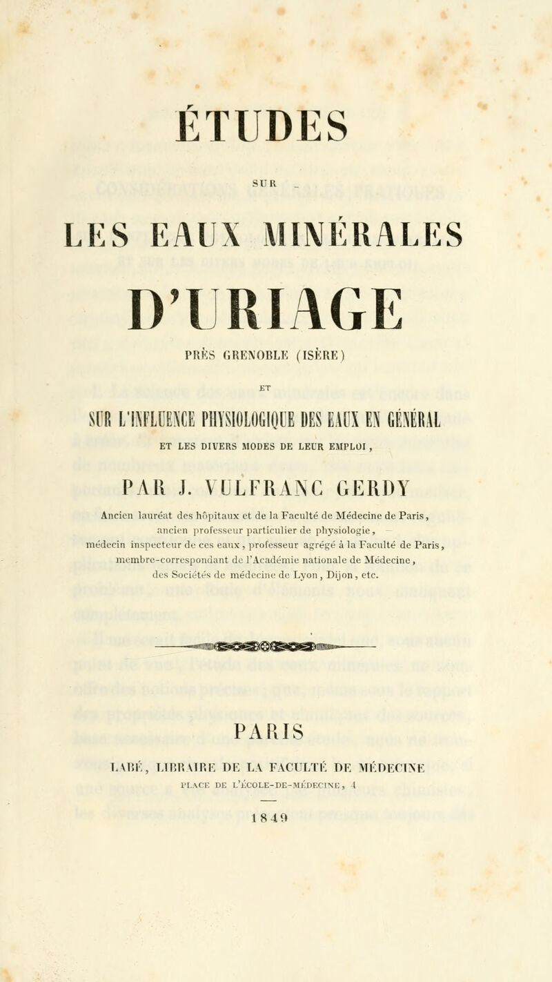 ÉTUDES SIR _ LES EAUX MINÉRALES D'URIAGE PRÈS GRENOBLE (ISÈRE) SIR L'INFLUENCE PHYSIOLOGIQUE DES EAUX EN GÉNÉRAL ET LES DIVERS MODES DE LEUR EMPLOI , PAR J. VULFRANC GERDY Ancien lauréat des hôpitaux et de la Faculté de Médecine de Paris, ancien professeur particulier de physiologie , médecin inspecteur de ces eaux, professeur agrégé à la Faculté de Paris, membre-correspondant de l'Académie nationale de Médecine, des Sociétés de médecine de Lyon , Dijon, etc. PARIS LABÉ, LIBRAIRE DE LA FACULTÉ DE MÉDECINE PLACE DE L'ÉCOLE-DE-MÉDECINE, 1 1849