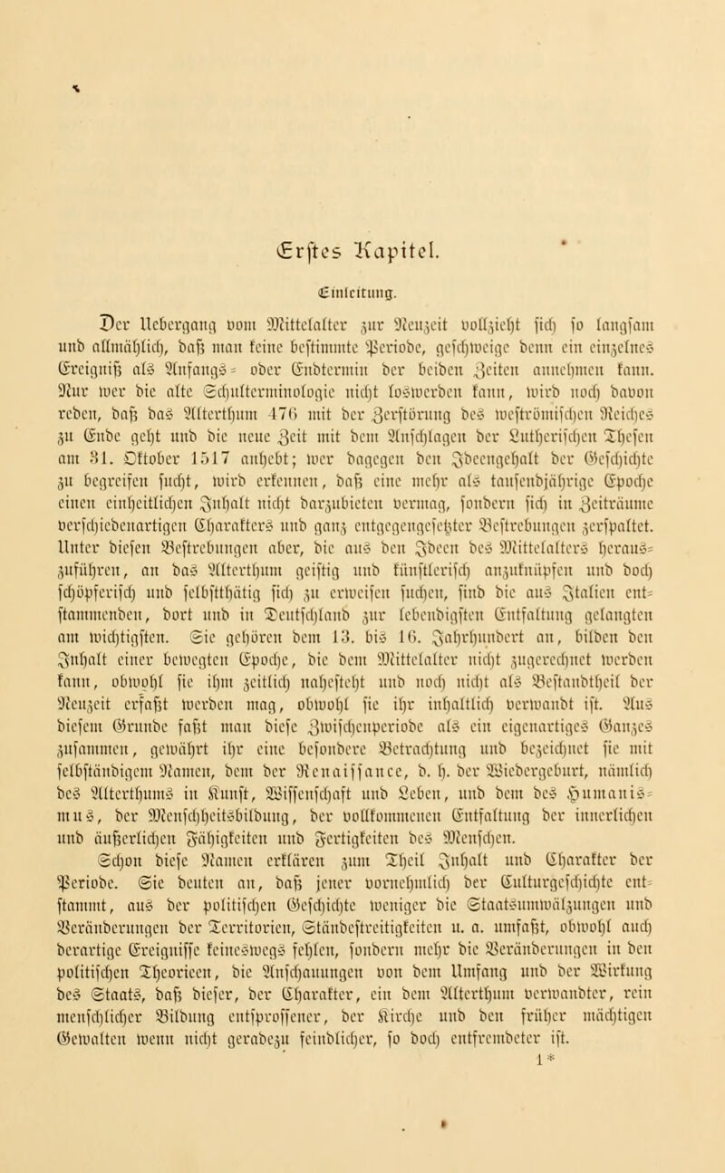 €rftes Kapitel. Einleitung. Der Ue6crc]Qiui uoni 9JJittc(a(tct 3iir Skujcit üofIäicI)t firf) fo Inngfam unb nllmäljlid), bnfi niaii feine teftinimtc '45cnobe, flclcf)>oeinc benn ein ein5clnc'3 (freiguifs aU 3lufani]5 = ober Gnbfcrntin ber beibcn ^^dkn annel)men tann. 9Jur mer bic o(te Sciiulterminotoiiic nid)t (ciwcrbcn tann, luirb norf) baoon rcben, ba^ ba« Sdtertfinnt 47(1 mit ber ^i^il'töning be'3 lucftrömifrtieit 3{cic()e» ju ßnbe geljt unb bie neue ^c\t mit beut 3tnic()lageu ber 2utl)crif(l)eu Üöcfcn am 31. Cftober l.)17 anl)e6t; U'er bagcgen bcn ^sbcengelialt ber Wcld)idjte äu begreifen fud)t, luirb erfennen, bafs eine me()r aUi tanfeubjätjrige G^joc^c einen einf)eitlid)en 3fiIt i'irf)t barjubieteu tiermag, fonbcrn fid) in ^i-'i'fäumc tierfd)iebenartii]cn Glinrafterd unb gau;, eutgegeugc|'cl3ter i^cftrcbuugeu ,^erfpaltet. Unter biefen iöeftretningen aber, bie au<- ben ^been be-J SJcittelalterij bcrauö» ,^ufül)reu, an bo» 3((tert()um gciftig unb fiiuftterifd) anäutniipfeu unb bod) fdjöpferiidi nub felbfttbiitig fidi ,iU erU'eifen fudien, fitib bie mi ^tnfii-'u ent= ftammenben, bort unb in Teuti'd)lanb jur tebenbigften ßutfattung getaugten am lüid)tigften. Sie geboren beui 13. bi» 16. Snl)rf)H55crt au, bilbeu ben ^ul)att einer beluegtcu (5pod)e, bie beut TOittetatter nidit ,yigered)uet merben fann, obluubt fie ibui jeittidj ual)e|tcl)t unb nod) uid)t al'? *.i^cftaubt()cit ber Üfeujeit erfafU luerbeu mag, obluo()( fie i()r iubaltlid) uerumubt ift. Stu» biefem Okninbe fafit nmu biefc 3n'ifd)enperiobe ai-i ein eigenartige^ ©anjc» .lUfammen, geuuit^rt il)r eine befonbere 23etrad}tung unb be^eidiuet fie mit felbftcinbigcm üuimen, bem ber SJenaiffanee, b. (). ber SSJiebergeburt, uiimlid) bc§ iültertl)ums?i in Snuft, SSiffeufdjaft unb Seben, unb bem be» .^umauiä = mu§, ber 5ÖJeufd)beitvbilbung, ber uotttommeneu (Sntfattuug ber innerlichen uub äuf3er(id)eu 3'ibigfeitcn unb gertigteiten be'3 93feufd)en. (2d)on biefe i)ianieu ertlärcn ,yun Stjeit ^suf)a(t unb (Eb'^i'^ift'-'i- i^»^! ^periobe. Sie beuten an, baf? jener Dorncf)uitid) ber ßulturgeid}id)tc ent^ ftamnit, au^ ber politifdjeu @efd)id)te Uicniger bie Staat^umuniljungeu unb ißeräubcrungen ber Territorien, Stäubeftreitigfeiten u. o. untfafjt, obU'oIjt and) berartigc Sreiguiffc feiueäluegä feilten, fonbcrn mc^r bic Sßeränberungcn in ben politifdien Sljeorieeu, bie 3[ufd)auungen oon bem Umfang unb ber SEirfung bCi' Staats, baf; biefer, ber Gbaratter, ein bem SUterttjum öerumubter, rein menfditidjcr 93ilbung entfproffencr, ber Slirdje uub ben früber mädjtigen ©elvuilten rtenn nidit gerabcju fcinblid)cr, fo bod) entfrcmbetcr ift. 1'^