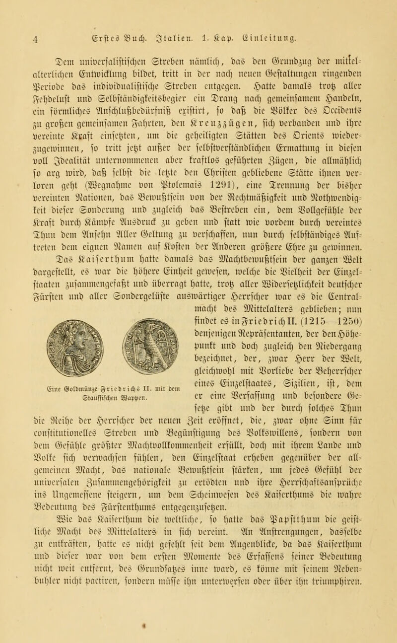 5cm uiiiiicrfaliftiidien Streben niimlid), bivs beii ÖJniub,',ui-5 ber initte(= altcr(id)cn (Jutluicfliing bilbet, tritt in ber imd) neuen (Heftaltnngen rincjenben ^^criobc ba§ inbiüibnnliftifdie Streben entgegen, .spotte bnnial^ tro^ oüev ^cbbeluft nnb Selb|tänbigfeitÄbegier ein 2)rang iiad) gemeinfameni öanbctn, ein förmüdies ^CnKbln^bebürfnifj ejiftirt, fo bnfs bie SBölfer bc-J Dccibent'^ 511 großen gcmeinfamen e^n^rten, bcn Sreusjügen, fid) üerbanben unb ibre lierciiite Sixait cinieliten, um bie gefieitigten Stätten be* Orient* luieber» 3ugeunnncn, fo tritt je^U an^er bcr felbftoerftänblidjen Grinattiing in biefen noll 3^caütät unternommenen aber traftto» gefüf)rten 3ügcn, bie a(Imät)Iid) fo arg luirb, Oü^ felbft bie lelüe ben Cbriftcn gebliebene Stätte iftncn üer= loren ge(}t (ifijegnnbme üon ^^itotemai-J 1291), eine Trennung ber bi^Ijer ücreintcn Stationen, bo^ SBcimtfjtfeiu uon ber 3?ed)tmäf5igteit unb 3iotblüenbig= feit biefcr Soiibcrung unb ,^ugleid) ba-i ißeftrebcn ein, bcm iSotlgefüble ber SVraft burd) Slämpfe ?(u-:'brurf s flcben unb ftatt trie üorbem burdi öcreinte-i 2I)un bcm 5(nfef)n 3lKer ©eltnng ,5U nerfdioffen, nun burd) fclbftäubigcg 9luf= treten bem eignen Flamen auf ii^often ber 2(nbercn größere Gbre ,^u geiuinncn. Tai' Haifertbum battc bamniö baä 9Jfad)tbeunif;tfein bcr ganjen 2Bclt bargeftcüt, c* mar bie böbere (äinbcit gemefen, meld)c bie i^icUicit ber ßinjet» ftnaten jufonnncngcfafjt unb überragt battc, trot3 atter aBiberfel5(id)teit bcutfcber gürften unb alter Sonbergclüfte auÄiuärtiger i^errfdier mar c» bie (5cntral= mad)t be« SJJittctattcrsS geblieben; nun ;fr^^ fiiibet cä ingricbrid)II. (1215—12öo) -j r ; ',,, benienigcn9?cpräfentanten, ber bcn§öf)C- ^y^'\ ,;,.'■ punft unb bod) ,vigteid) ben 9Hebergang - ._,_:^ bc,u'idinet, ber, jmar i^^err ber Söelt, ■ ^ gleidimoljl mit SBoriiebc bcr Seberi-fd)cr „. „ ,^ .. r- „ ■.^= ,, ■» s cincia Gin^elftaatcÄ, Si,^i(icu, ift, bem eine (SolbmunäC 5ttebriti)ä II- mit bem ' . ' 1 ' stauffiWeii üBappcn. Cr ciue iBerfaffung unb befonbere &C' fctje gibt unb ber burd) fo(d)e^ 3;f)un bie Jlicific ber c'nciTfd)er ber neuen ^cit eröffnet, bie, jmar oI)uc Sinn für conftitutioncllcy Streben unb 5^egünftigung bc« isolfc^miüeuÄ, foubcrn oon bcm ®efüt)le größter S)Jad)tooIItommenbcit erfüllt, bod) mit ibrem Sanbe unb 9>oIfe fid) licrliiad)fcn fübtcn, ben ßinjelftaat erbeben gegenüber ber atl= gemeinen 9Jfad)t, bay nationale 'iBemufjtfcin ftärfen, um jebcs Gicfübl bcr uniücrfalen 3fficngcl)örigteit jn ertöbten unb itjre |)crrfd)aftÄanfprüd)c in-J Ungcmeffene ftcigern, um bem Sdjcinmefcn bco fiaifertbuni'i bie mabrc 83ebcutung bc-o 3-ftiftentbumÄ entgcgenjnfehcn. SiMc baÄ Saifertbum bie lücltlidjc, fo bntte ba-i ^^apfttbum bie geift= Iid)e 93iad)t bc^ SJcittclalter'J in fid) nereint. 9(n 9(nftrengungcn, ba^felbc ju entfräften, battc c« nid)t gefcblt feit bem 5lugenblidc, ba bo5 ilaifcrtbum unb biefcr mar oon bem erftcu 9JfDmente be^ GrfaffeuÄ feiner 33cbeutung nid)t mcit entfernt, bc-J ©runbfalu^» iunc marb, c« fönne mit feinem 32eben= bubler nid)t pactircn, foubcrn muffe if)n untermerfcu ober über ibn triumpl)iren.