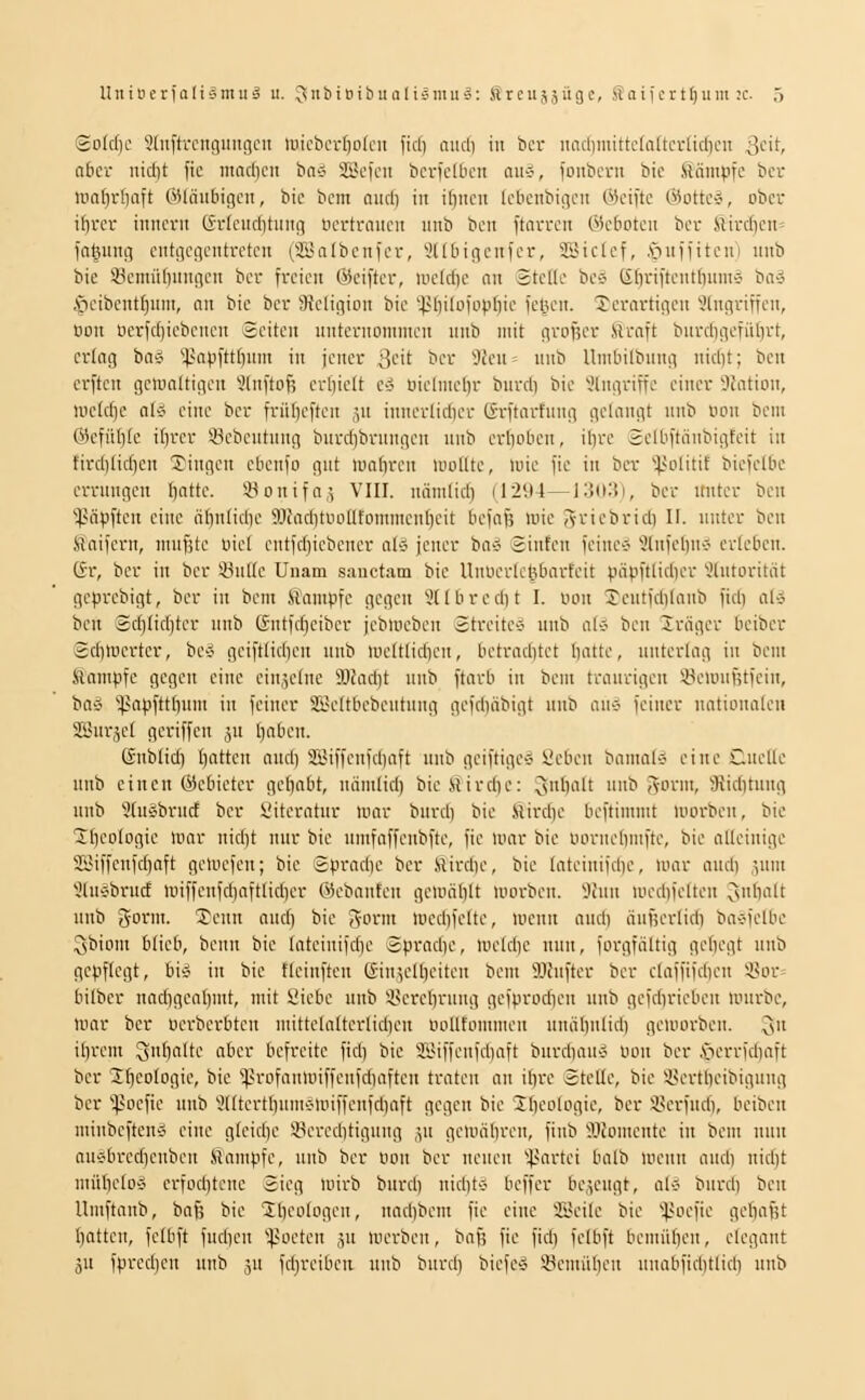 So{cf)c Stnftrcnguiigcu lüicberfjofcii fiel) mul) in bcr iiadimittcfaltcvtidjcii 3^'^ ntcr nid)t fic iiiacdcn bn>? SScfcn bcriclluni aiic-, ionbcni bie kämpfe bcr iim()i1)aft CiUniibicjcit, bic bcm niid) in il)iicn Icbciibigcn Weifte Oiotte-o, ober i[}rcr inncrii (frlcitd)tuiig bcrtrniteii unb beii ftarrcn 0c6otcu bcr Eirenen» fatjung cntciciientrctcii (2Bn(beiifer, yitbicienfer, SSictef, ,'öuffitcu') iiiib bie iöcmüliuunen bcr freien Öieifter, ii'etdic an Stelle be-J (idriftentlnunä bivJ .'pcibenttjinn, an bie bcr 9?cligion bic '4>liilDftif)()ic fepcn. derartigen Eingriffen, Bon öerfdjiebencn Seiten iinteruomnten nnb mit grofscr Hraft bnrdigcfül)rt, erlag ba^i ^4>'''Pfttfli • Jt-'ni-T ßcit bcr 3Jcn= nnb Umliilbnng nid)t; bcn erftcn gcmaltigcn 5lnftof; erhielt d uielntel)r bnrdi bic Eingriffe einer 'Jc'ation, uic(d)c ol5 eine ber friiljeftcu jn innerlidicr CJrftarfnng gelangt nnb imn bcni 6kfülile it)rcr Scbentnng burdjbrnngcn nnb crliobcn, il)re Selbftiinbigfcit in firdiliclicn Tingen ebcnfo gnt nmlircn luollte, tnie fic in ber ^.)>olitil; biefelbc crrnngen l)attc. iöonifa,; VIII. nmnlid) (1294—i3(i:5i, bcr nnter ben ''^.Hipften eine ö()ntidie 9JfaditüolItomment)cit bcfafe tote Svicbrid) II. nnter bcn ftaifern, ntnfitc uiel cntfd)iebcner al-J jener ba>J Sinfen feincö Elnfclui-? erleben. C£t, bcr in bcr 33ulle Unam sanctam bie Unucrlc(3barfcit pä).iftlid)er Elntorität gcprcbigt, bcr in bcm Kampfe gegen Ellbred)t I. oon Xentfcblanb fid) al-5 bcn Sd)lid)tcr nnb (5ntfd)cibcr jebiocben StreitC'J nnb al-J bcn Präger beiber Sd)Wcrter, be-j geiftlid)cn nnb ntcltlicl)cn, bctraditct battc, nnterlag iu bcm Slatnpfc gegen eine ein,5clne 9)?ad)t nnb ftarb in bem tranrigen iöemnj?tfcin, baÄ 'i^apfttbiim in feiner SSeltbebcutnng gefd)äbigt nnb an-j feiner nationalen Sßnr,5el geriffen ,;n l)aben. Snblid) batten aud) 3lMffenfd)aft nnb gciftige-5 üeben bamal-j eine Cncllc nnb einen Öcbieter get)abt, nämlid) bieSird)e: 3I)'''f '' is^ym, 9{id)tung nnb Elnäbrnct bcr l'iteratiir mar bni-d) bie Slird)c beftimmt loorben, bic ^bcologie mor nid)t nur bic nmfaffeubftc, fic mar bie oornebmftc, bic alleinige 5I3iffenfd)aft gcmefcn; bic Sprad)e bcr Sird)c, bic latcinifdjc, mar and) .^nut Eüiäbrncf miflenfd)aftlid)er ©ebanten gcmäblt morben. Tarn med)fclten 3l)nlt nnb g-orm. Tenn and) bic ^-orm med)felte, mcnu and) iinf;crlid) bavfclbc ^biom blieb, benn bie lateinifd)e Sprad)c, iocld)e nun, forgfältig gcl)egt nnb gepflegt, bi-J in bic fleinften Gin^lbeiten bcm 'il.lJnftcr bcr claffifd)en S?or= bilber nad)gcabmt, mit l'iebc nnb iH'rel)rnng gcfprocbcn nnb gcfd)ricbcn mnrbc, mar bcr oerberbten mittelalterlid)cn uollfontmen nniiljnlid) geioorbcn. ^n il)rem 3f)Itc a6ci^ befreite fid) bic 3Biffcnfd)aft bnrd)au» oon ber ,s*-icrrfd)aft bcr Xl)eoIogic, bic *profanmiffcnfd)aftcn traten an ifirc Stelle, bie in-rtbcibigang ber '^poefie nnb Elltertl)nmvioiffenfd)aft gegen bic Jbeologic, bcr iu'rfnd), beibcn minbcften'S eine gleid)c 33ercditignng ,^1 gemäl)ren, finb ?JJomente in bcm nnn anvbrcd)enbcn Siampfe, nnb ber oon bcr ncnen 'inirtei balb loenn and) nid)t mitbeto'i erfod)tenc Sieg loirb bnrd) nid)t-? bcffcr be,;engt, al« bnrd) bcn llmftanb, bafj bic 1l)cologcn, nad)bem fic eine SJcilc bie '•!l>oefie gcl)afit l)atten, fclbft fnd)en *.)>üeten jn merbcn, bafj fic fiel) felbft bcmübeu, elegant in fpred)en unb ju fcljreiben nnb bnrd) bicfeö Scmiil)en unabfid)tlid) nnb