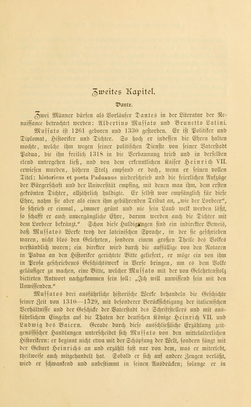 ^lüeitcs Kapitel. ^roei fflMnncr bürfcn at» 9>orIäiifer Tanten in ber Siteratur bcr SRc naiffaiicc bctrnditct luerbcii: 3llbcrtiito 3Jhiffato unb :örunctto Sattni. SJhiiioto ift 12G1 geboren unb 1330 gcftoröcn. Gr i)t ^^polititcr unb Jiplomat, fiiftoritcr unb 2;icf)ter. So {)od) er inbeffen bic ß()rcn ^Itcn niod)te, loeldie iftm mcgcn feiner vo'itil'rfKn S^icnftc Bon feiner i'nterftabt '^-Hibna, bic if)n freilid) 131S in bie i^erbannung trieb unb in berfelben elcnb untcrgc{)cn liefe, unb ocn bcnt crtcnntfidien fiaifer ßcinrid) VII. crioiefen rcnrben, böbern 2to(5 cmpfanb er bod), menn er feinen ootlen 2itc(: historicus et poeta Paduanus nieberfdjrieb unb bie feierüdjeu ^(ufjüge ber S3ürgcrfd)aft unb ber Uniocrfitiit empfing, mit bencn man i^m, bcm erften gefröntcu 3^id)ter, aüjäfirlid) ()u(bigte. Gr fefbft mar empfängüd) für biefe Gl)re, nal)m fie aber at-j einen ihm gebüftrenben 2ribut an, „unc ber i'orbeer, fo fdirieb er einmal, „immer grünt unb nie fein 2aub luelf »Derben läßt, fo fcf}üfft er and) unöergüngtidje Öftre, barnm mei-ben and) bic Siditer mit bem Sorbeer befranst. 2d)ou biefe i^ulbiggugen finb ein iubiretter *-yemci§, bafj SJhiffotoÄ aSerfe troj ber latcinifdien 2prad)e, in bcr fie gefd)ricbcn nmreu, nidit bto-j ben ©clelirtcn, fonbern einem großen Ibeik bc^ i'oltc» Dcrftänb(id) marcn; ein birettcr wirb burd) bic auffällige uon ben ;;)Jotarcn in 'ij'abna an ben ,'öiftorifer gerid)tete 'Sitte geliefert, er möge ein uon ilim in ^rofa gefdjriebenc» Öefd)id)tvtDcrt in Scrfe bringen, um Cä bcm i8olfc geläufiger ju niad)cn, eine Sitte, ioeldier ÜKuffato mit ber öon ©ctcfirtcnftolä bictirtcn 'ülntiuort nadigefommen fein foll: „^d) mitl unlDiffenb fein mit ben Unu'iffenbcn. ajfuffatos brei auefü^rlidjc ftiftorifd)e SBcrfc bcftanbeln bic @cfd)it^tc feiner 3i-'it uon 131(1—1^29, mit bcfonbercr 3^erürffiditigung bcr italienifdien 3>ert)ältniffe unb ber ©efd)ide ber initerftabt bc* 2d)riftfteller-j unb mit aus= fübrlid}em (Singefiu auf bic 2ftatcn bcr bcutfdjcn Sönige §cinric^ VII. unb Subiüig be$ sPaiern. @erabe burdi biefe auefdjliefslidjc 6r-iäl)lung äeit= gcnöffifd;er ^lanblungen unterfd)eibet fid) älhiffato »on ben mittclalterlid)en i'^iftoritern: er beginnt nicftt cttoa mit bcr2d)öpfung bcr SBelt, fonbern fängt mit bcr ©eburt |)cinrid)S an unb crjäftlt faft nur oon bcm, wai er miterlebt, thcilmcifc ond) mitgelianbelt l)at. 2obalb er fid) auf anberc äcugcn pcrläßt, nnrb er fcftroanfcnb unb unbeftimmt in feinen 9tu§brürfen; folangc er in